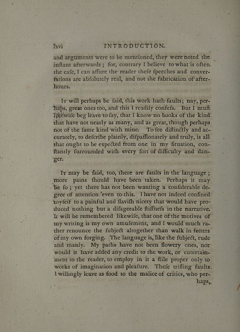 and arguments were to be mentioned, they were noted: the: jnftant afterwards ; for, contrary I believe to what ‘is often, the cafe, I can affure the: reader thefe fpeeches and conver- fations are abfolutely real, and not the fabrication of after-- hours. Ir will perhaps be faid, this work hath-faults; nay, per-. Tiaps, great ones too, and this I readily confefs:. But I muft likewife beg leave'tofay, that I know ‘no books of the kind: that have not nearly as many, and as great, though perhaps. not of the fame kind with mine: Tofee diftinétly and ac-- curately, to defcribe plainly, difpaffionately and truly, is all that ought to be expected from one in my fituation, con--. ftantly furrounded with: every fort of difficulty and dan-. ‘ger. Ir may be faid, too, there are faults im the language 3. ‘more pains fhould have been taken. Perhaps it may. Be fo ;-yet there has not been, wanting a confiderable de- gree of attention-‘even to-this.. Ihave not indeed confined: anyfeif toa painful and flavifh nicety that would have pro- duced nothing but a difageeable ftiffnefs in the narrative. It will be remembered’ likewife, that one of'the motives of” my writing is my own amufement, and I would much ra- ther renounce the fubjeét altogether than walk in fetters of my own forging. The language is, like the fubject, rude and manly. My paths have not been flowery ones, nor- would it. have added any credit to the work, or entertam-.- ment to the reader, to employ in it a flile proper only.to. works of imagination and pleafure. Thefe trifling faults. I willingly leave as food. to the malice of critics, who per-. | : me haps,,