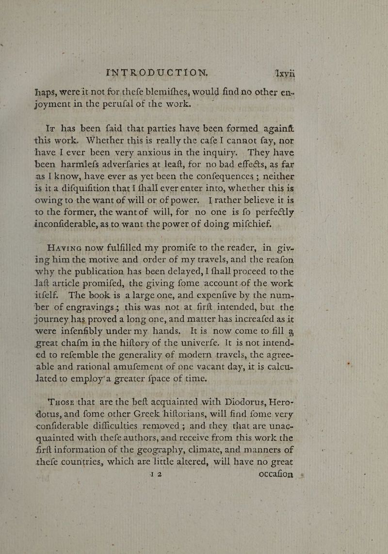haps, were it not for thefe blemithes, would find.no other en- joyment in the perufal of the work. Ir has been faid that parties have been formed againft this work. Whether this is really the cafe I cannot fay, nor have I ever been very anxious in the inquiry. They have been harmiefs adverfaries at leaft, for no bad effets, as far as I know, have ever as yet been the confequences ; neither is ita difquifition that I {hall ever enter into, whether this is owing to the want of will or of power. [rather believe it is to the former, the wantof will, for no one is fo perfectly - inconfiderable, as to want the power of doing mifchief. Havina now fulfilled my promife to the reader, in giy- ing him the motive and order of my travels, and the reafon why the publication has been delayed, I fhall proceed to the Jaft article promifed, the giving fome account-of the work itfelf. The book is a large one, and expenfive by the num- ‘ber of engravings; this was not at firft intended, but the journey has proved a long one, and matter has increafed as it were infenfibly undermy hands. [tis now.come to fill a great chafm in the hiftory of the univerfe. It is not intend- ed to refemble the generality of modern travels, the agree- able and rational amufement of one vacant day, it is calcu- Jated to employ‘a greater fpace of time. Tuose that are the beft acquainted with Diodorus, Hero- dotus, and fome other Greek hiftorians, will find fome very confiderable difficulties removed; and they that are unac- guainted with thefe authors, and ese from this work the firft information of the geography, climate, and manners of thefe countries, which are little altered, will have no great 12 occafion :