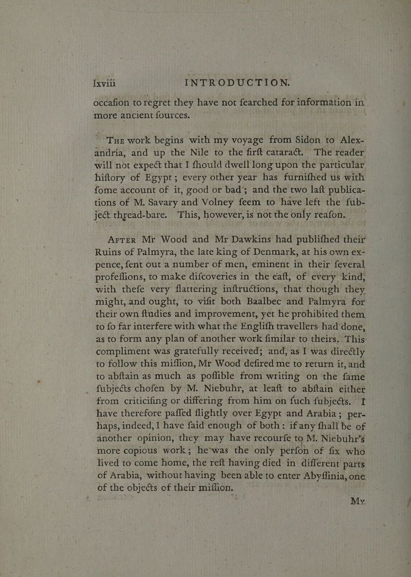 occafion to regret they have not fearched for information i in. , more ancient fources. ore work begins with my voyage from Sidon to Alex- andria, and up the Nile to the firft cataraét. The reader will not expect that I fhould dwell long upon the particular hiftory of Egypt; every other year has furnifhed us with fome account of it, good or bad’; and the two laft publica- tions of M. Savary and Volney feem to have left the fub- ject thread-bare. This, however, is not the only reafon.. Arter Mr Wood and Mr Dawkins had publifhed their Ruins of Palmyra, the late king of Denmark, at his own éx- pence, fent out a number of men, eminent in their feveral profeffions, to make difcoveries in the eaft, of every kind) with thefe very flattering inftructions, that though they might,.and ought, to vifit both Baalbec and Palmyra for their own ftudies and improvement, yet he prohibited them to fo far interfere with what the Englifh travellers. had‘done, as to form any plan of another work fimilar to theirs. This: compliment was gratefully received; and, as I was diredtly to follow this miflion, Mr Wood defired me to return it, and to abftain as much as poflible from writing on the fame _ fubjects chofen by M. Niebuhr, at leaft to abftain either from criticifing or differing from him on fuch fubjects. T have therefore pafled flightly over Egypt and Arabia; per- haps, indeed, I have faid enough of both: if any fhall be of another opinion, they may have recourfe to M. Niebuhr’s more copious work; he*was the only perfon of fix who lived to come home, the reft having died in different parts of Arabia, without having been able to enter Abyilinia, o1 one. of the io of their saaiiaaiines? My.