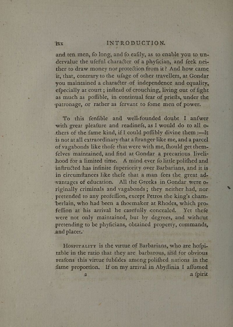 and ten, men, fo long, and fo.eafily, as to enable you to un- dervalue the ufeful character of a phyfician, and feek nei- ther to draw money nor protection from it? And how came it, that, contrary to the ufage of other travellers, at Gondar ‘you maintained a character .of independence and equality, efpecially at court ; inftead of crouching, living out of fight as much as poflible, in continual fear of priefts, under the “patronage, or rather as fervant to fome men of power. — To this fenfible and well-founded doubt I anfwer | with great pleafure and readinefs, as I would do to all o- thers of the fame kind, if I could poffibly divine them :—It is not at all extraordinary that aftranger like me, anda parcel of vagabonds like thofe that were with me, fhould get them- felves maintained, and find at Gondar a precarious liveli- hood for a limited time. A mind ever fo little polithed and infructed has infinite fuperiority over Barbarians, and it is in circumftances like thefe that a man dees the great ad- wantages of education. All the Greeks in Gondar were o- riginally criminals and vagabonds ; ; they neither had, nor _ pretended to any profeflion, except Petros the king’s cham- ‘berlain, who had been a fhoemaker at Rhodes, which pro. feffion at his arrival he carefully «concealed. Yet thefe were not only maintained, but by degrees, and without pretending to be phyficians, obtained property, commands, and places. Hospiraity is the virtue of Barbarians, who are hofpi- table in the ratio that they are barbarous, and for obvious reafons this virtue fubfides among polifhed nations in the dame proportion, me on my areVas 2 in Abyflinia I affumed _ 2 a fpirit