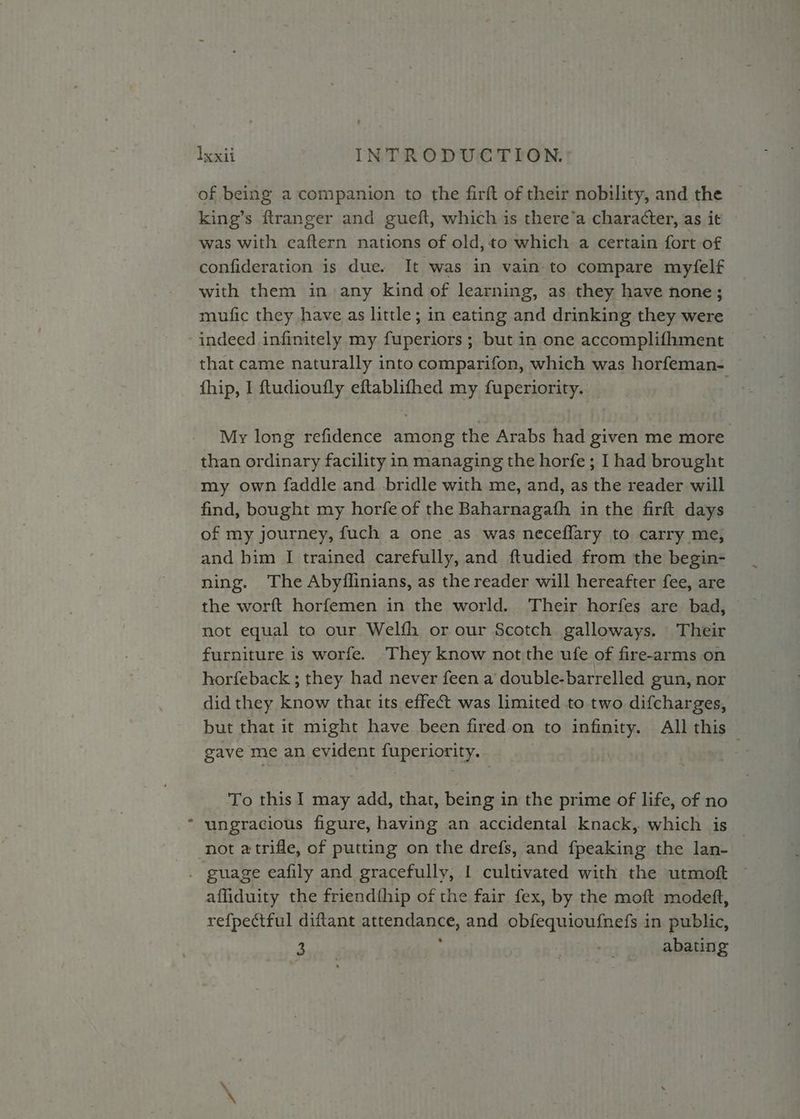 s king’s ftranger and gueft, which is there’a character, as it was with eaftern nations of old,to which a certain fort of confideration is due. It was in vain-to compare myfelf with them in any kind of learning, as they have none; mufic they have as little; in eating and drinking they were that came naturally into comparifon, which was horfeman- fhip, I ftudioufly eftablifhed my fuperiority. My long refidence among the Arabs had given me more than ordinary facility in managing the horfe; I had brought my own faddle and bridle with me, and, as the reader will find, bought my horfe of the Baharnagafh in the firft days of my journey, fuch a one as was neceflary to carry me, and him I trained carefully, and ftudied from the begin- ning. The Abyflinians, as the reader will hereafter fee, are the worft horfemen in the world. Their horfes are bad, not equal to our Welfh or our Scotch galloways. Their horfeback ; they had never feen a double-barrelled gun, nor did they know that its effet was limited to two difcharges, but that it might have been fired.on to infinity. All this gave me an evident PUpEMOM TY.» To this I may add, that, bein g in the prime of life, of no ungracious figure, having an accidental knack, which is affiduity the friendthip of the fair fex, by the moft modeftt, re{pectful diftant TSO RE OEE and obfequioufnefs in public, Ea Abin: abating