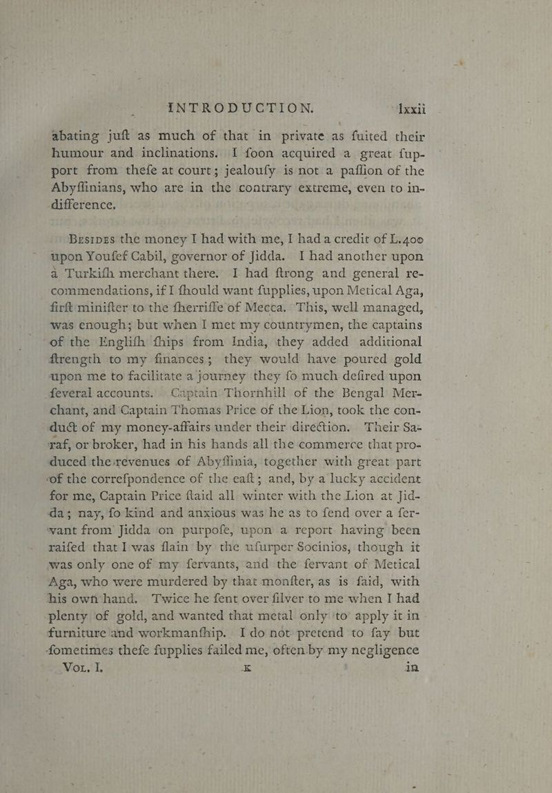 abating juft as much of that in private as fuited their humour and inclinations. I foon acquired a great fup- port from thefe at court; jealoufy is not a paflion of the Abyflinians, who are in the aotomeeie ce extreme, even to in- difference. Besiprs the money I had with me, I hada credit of L.4oo upon Youfef Cabil, governor of Jidda. I had another upon a Turkifh merchant there. I had ftrong and general re- commendations, if I fhould want fupplies, upon Metical Aga, firft minifter to the fherrifle of Mecca. This, well managed, was enough; but when I met my countrymen, the captains of the Englifh fhips from India, they added additional firength to my finances; they would have poured gold upon me to facilitate a pormiiuey they fo much defired upon feveral accounts. Captain Thornhill of the Bengal Mer- chant, and Captain Thomas Price of the Lion, took the con- duct of my money-affairs under their direction. Their Sa- raf, or broker, had in his hands all the commerce that pro- duced the:revenues of Abyffinia, together with great part of the correfpondence of the eaft; and, by a lucky accident for me, Captain Price ftaid all winter with the Lion at Jid- da; nay, fo kind and anxious was he as to fend over a fer- want from Jidda on purpofe, upon a report having been raifed that I was flain by the ufurper Socinios, though it was only one of my fervants, and the fervant of Metical Aga, who were murdered by that monfter, as is faid, with his ownf hand. Twice he fent over filver to me when I had plenty of gold, and wanted that metal only to apply it in furniture and workmanfhip. Ido not pretend to fay but fometimes thefe fupplies failed me, often. by my ne gligence