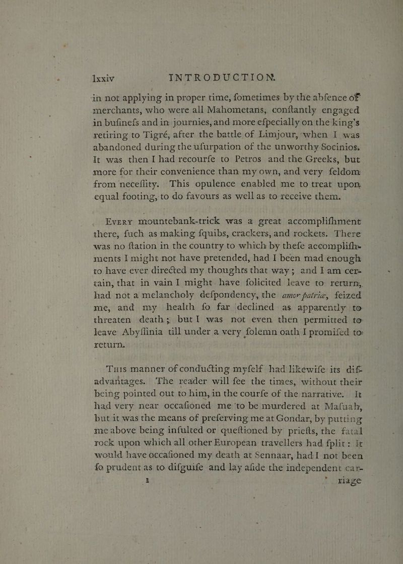 xxiv - “TNTRODUGEION in not applying in proper time, fometimes by the abfence of merchants, who were all Mahometans, conftantly engaged in bufinefs and in journies, and more efpecially on the king’s retiring to Tigré, after the battle of Limjour, when I was abandoned during the ufurpation of the unworthy Socinios. It was then I had recourfe to Petros and the Greeks, but more for their convenience than my own, and very feldom from neceflity. This opulence enabled me to treat upon equal footing, to do favours as well as to receive them. Every mountebank-trick was a great accomplifhment there, fuch as making fquibs, crackers, and rockets. There was no ftation in the country to which by thefe accomplifh- ments I might not have pretended, had I been mad enough to have ever directed my thoughts that way; and Iam cer= tain, that in vain I might. have folicited. leave to rerurn,. had not a melancholy defpondency, the amor patrig, feized me, and my health fo far declined as. apparently to threaten death; but I was not even then permitted to leave Abyflinia ull under a very folemn oath I promifed to: return. : Tus manner of conducting myfelf had likewife its dif advantages. The reader will fee the times, without their being pointed out to him, in the courfe of the narrative. It had very near occafioned me ‘to be murdered at Mafuah, but it was the means of preferving me at Gondar, by putting me above being infulted or queftioned by priefts, the fatal rock upon which all other European travellers had fplit: It would have occafioned my death at Sennaar, had:I not been fo prudent as to difguife and lay alide the independent car- E  rlage