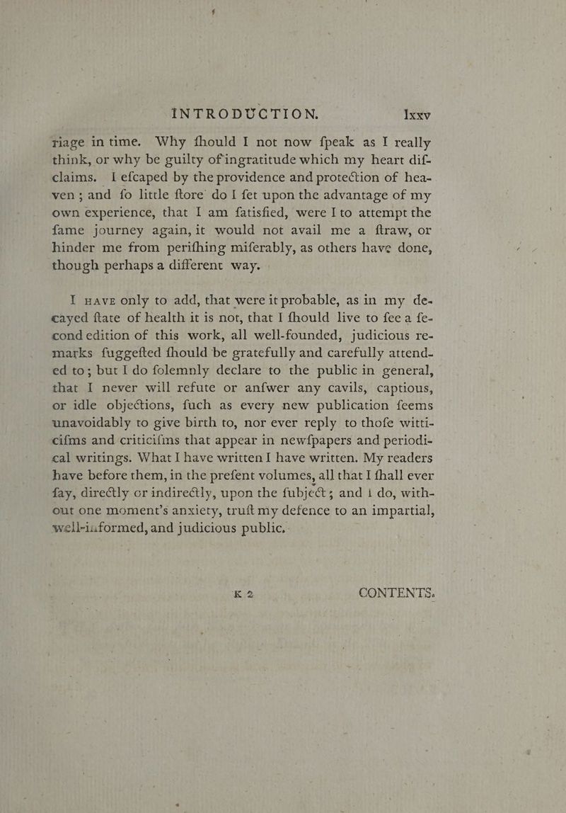 riage intime. Why fhould I not now fpeak as I really think, or why be guilty of ingratitude which my heart dif- claims. I efcaped by the providence and protection of hea- ven; and fo little ftore do I fet upon the advantage of my own experience, that I am {fatisfied, were I to attempt the fame journey again, it would not avail me a ftraw, or hinder me from perifhing miferably, as others have done, though perhaps a different way. I wave only to add, that were it probable, as in my de- cayed ftate of health it is not, that I fhould live to fee a fe- cond edition of this work, all well-founded, judicious re- marks fuggefted fhould be gratefully and carefully attend- ed to; but Ido folemnly declare to the public in general, that I never will refute or anfwer any cavils, captious, or idle objections, fuch as every new publication feems unavoidably to give birth to, nor ever reply to thofe witti- cifms and criticifms that appear in newfpapers and periodi- cal writings. What I have written I have written. My readers have before them, in the prefent volumes, all that I {hall ever fay, directly cr indirectly, upon the fubjee ; and i do, with- out one moment’s anxiety, truft my defence to an impartial, well-informed, and judicious public, K2 CONTENTS.