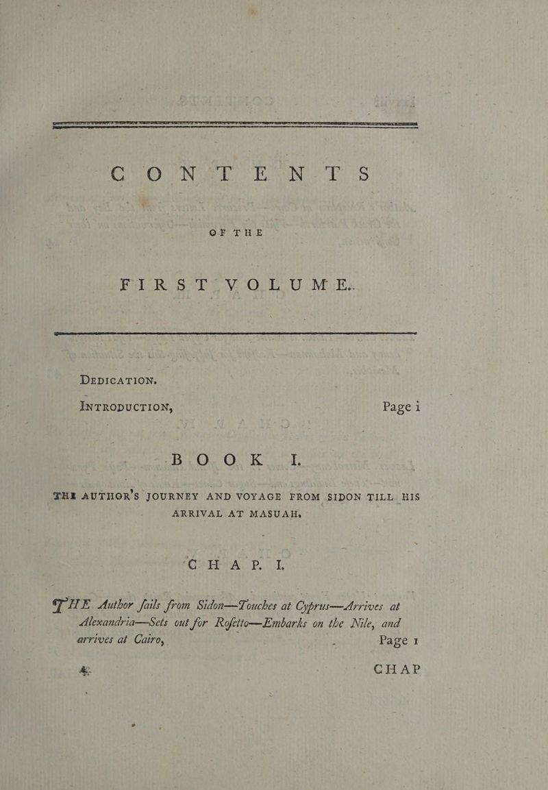 SOO Ne TNC oS OF THE Fr RO So Pe VOUT. U Mikes DEDICATION, INTRODUCTION, Page 1 B.O,. O. Kt, THE AUTHOR'S JOURNEY AND VOYAGE FROM SIDON TILL HIS ARRIVAL AT MASUAH, PCYTE CAL PT. TH E Author fails from Sidon—Touches at Cyprus—Arrives at Alexandria—Sets out for Rofeito—Embarks on the Nile, and arrives at Cairo, : Page 1 } - CHAP