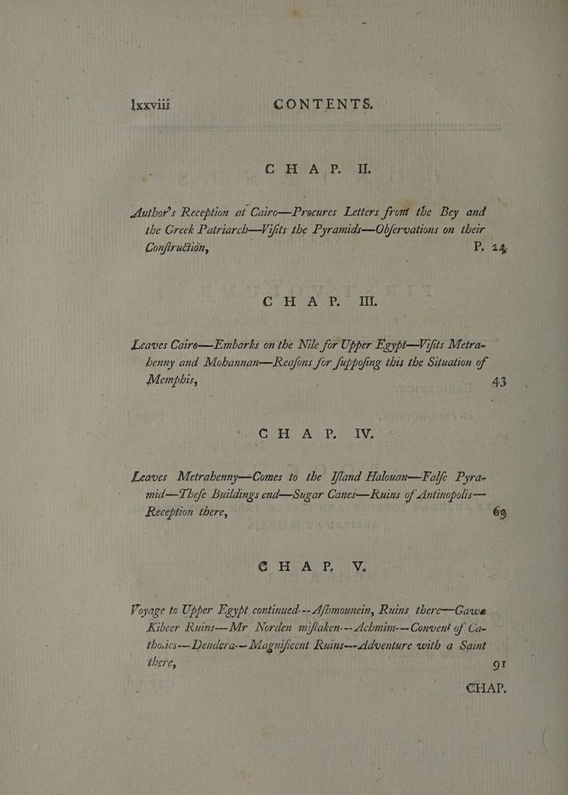 C HAP. IO. Author's Reception at Cairo—Procures Letters from the Bey and the Greek Patriarch—Vifits the Pyramids—Ob/fervations on their Conftruction, P. 24 OAS SUN's Gia Aatrag TEE Leaves Cairo—Embarks on the Nile for Upper Egypi—Vifits Metra- henny and Mohannan—Rea/fous for Set pyng this the Situation of Memphis, 43 CoH Amgen ive Leaves Metrahenny—Comes to the Ifland Halouan—Falfe Pyra- mid—Thefe Buildings end—Sugar Canes—Ruins of Antinopolis-—- Reception there, 69 CG Up Aw ava Voyage to Upper Egypt continued--- Afomounein, Ruins there—Gawa Kibeer Ruins—-Mr Norden miftaken--- Achmim-=-Convent of La- thotcs-—- Dendera-—- Magnificent Ruins---ddventure with q Saint there, ie gt