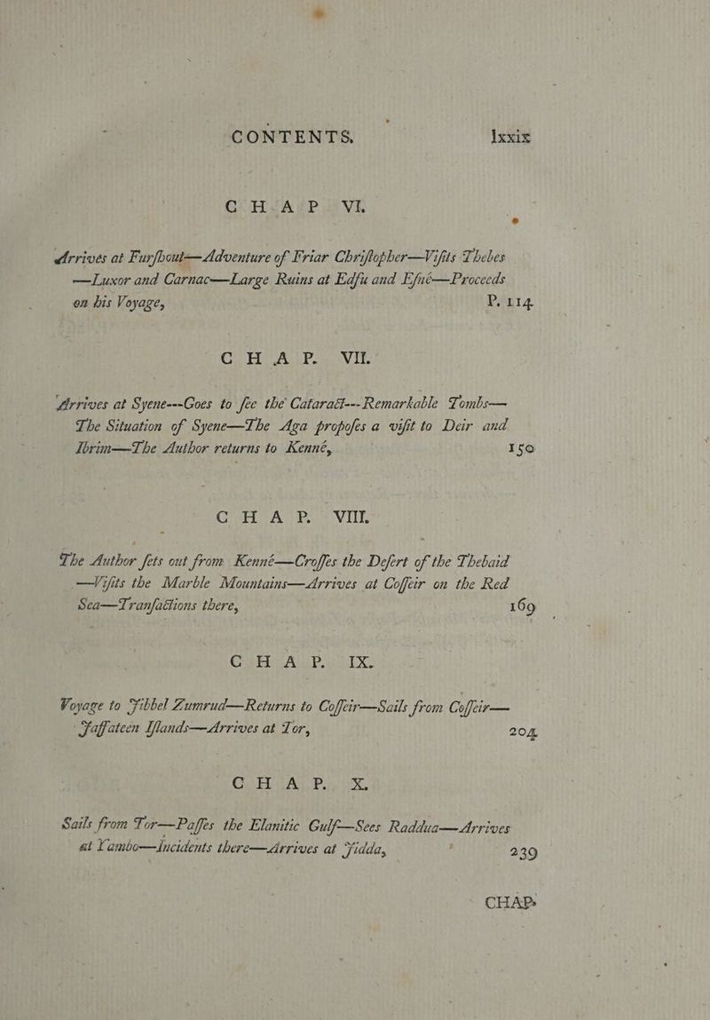 GC H-ArP. Vi. dtrrives at Furfbout—Adventure of Friar Chriftopher-—Vifits Thebes —Luxor and Carnac—Large Ruins at Edfu and Efué—Proceeds on his Voyage, P. Lig Oh ate Sa, 08 AP er gad Arrives at Syene---Goes to fee the Cataratt--Remarkable Tombs— The Situation of Syene—The Aga propofes a vifit to Deir and Tbrin—The Auibor returns to Kenné, Iso CORES eae Vill The Author fets out from Kenné—Croffes the Defert of the Thebaid —Vifits the Marble Mountains—Arrives at Coffeir on the Red Sea—Tran/faétions there, 169 Cheb BAL. TX. Voyage to Fibbel Zumrud—Returns to Coffeir—Sails from Co Cite Saffateen Ilands—Arrives at Tor, 204 Gk iA Poe. Sails from Tor—Paffes the Elanitic Gulf—Sces Raddua— Arrives at Yambo—Zincidents there—Arrives at Fidda, 239 | CHAP: