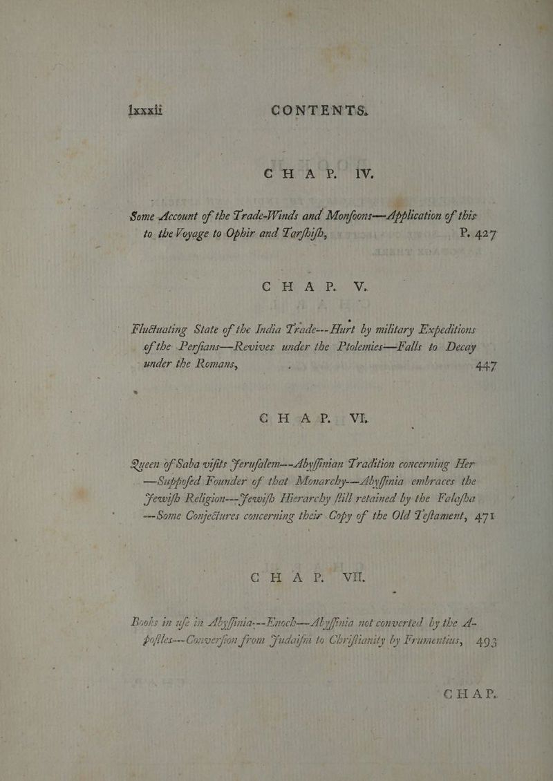 ixxxit CONTENTS. ef te ta pt fy: ¥ Some Account of the Trade-Winds and Monfoons—Application of this to the Voyage to Ophir and Larfhifh, P, 427 COV ET Ae aay Fludtuating State of the India Triade--- Hurt by military Expeditions of the Perfians—Revives under the Ptolemies—Falls to Decay under the Romans, 447 Gy Hi gh ap. a1 VE Queen of Saba vifits Ferufalem——Abyffinian Tradition concerning Her — Suppofed Founder of that Monarchy-—Abyffinia embraces the Fewifh Religion---fewifo Hierarchy full retained by the Falafba ---Some Conjectures concerning their Copy of the Old Teftament, 4°71 CFR CA Bi VEL DBuoks in ufe in Abyfinia---Enoch—-Abyfinia not converted by the 4- pofiles--- Converfion from Fudaifn to Chriftianity by Frumentius, 493 GHA Ps