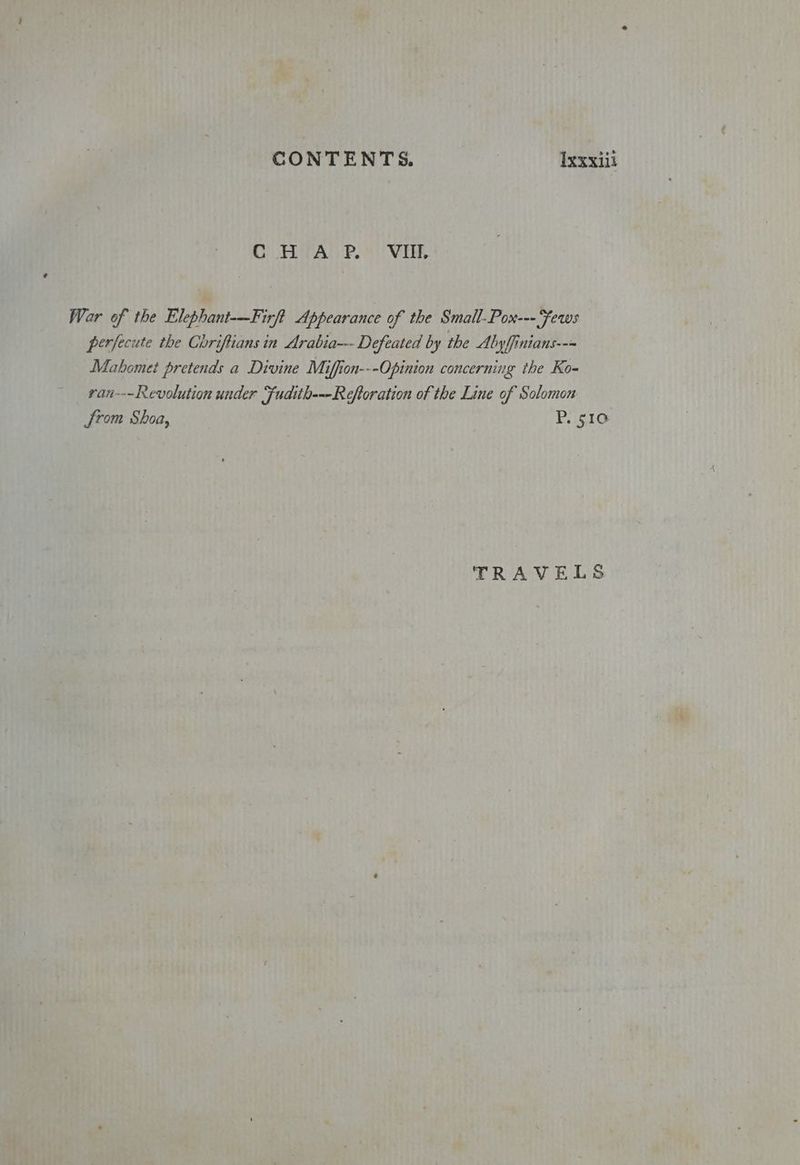 C HitA P. VIE. War of the Elephant-—Firft Appearance of the Small-Pox--- Fews perfecute the Chriftians in Arabia--- Defeated by the Alby ffinians--~ Mahomet pretends a Divine Miffion---Opinion concerning the Ko- van---Revolution under Fudith---Reftoration of the Line of Solomon from Shoa, P. 510 TRAVELS
