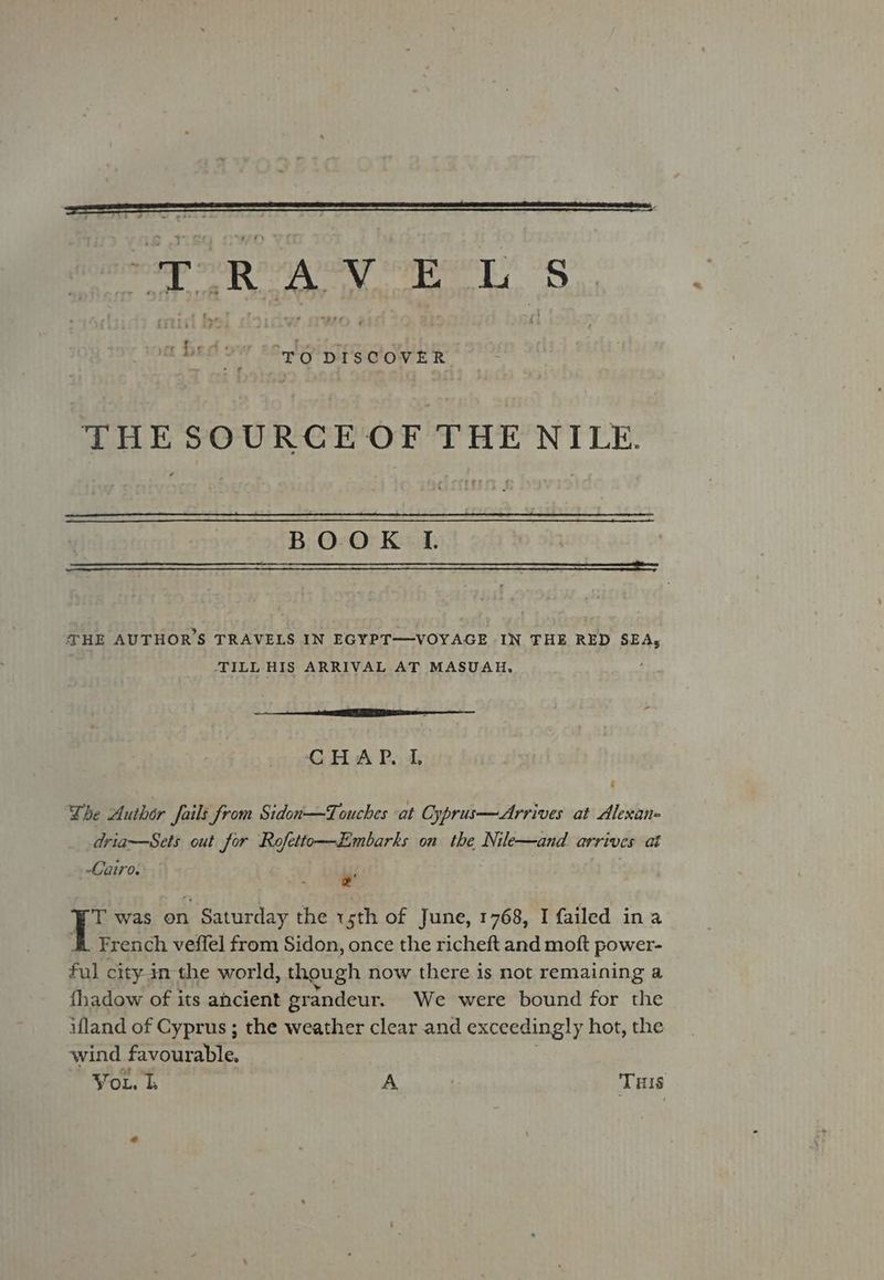 THESOURCE OF THE NILE. BOOK I THE AUTHOR'S TRAVELS IN EGYPT—VOYAGE IN THE RED SEA; | TILL HIS ARRIVAL AT MASUAH, 2 ne x CHAP. I The Author fails from Sidon—Touches at Cyprus—Arrives at Alexan- dria—Sets out for Rofetto—Embarks on the Nile—and arrives at Cairo. . . 2 ET was on Saturday the sth of June, 1768, I failed ina ; French veffel from Sidon, once the richeft and moft power- ful city in the world, though now there is not remaining a fhadow of its ancient grandeur. We were bound for the ifland of Cyprus ; the weather clear and exceedingly hot, the wind favourable,