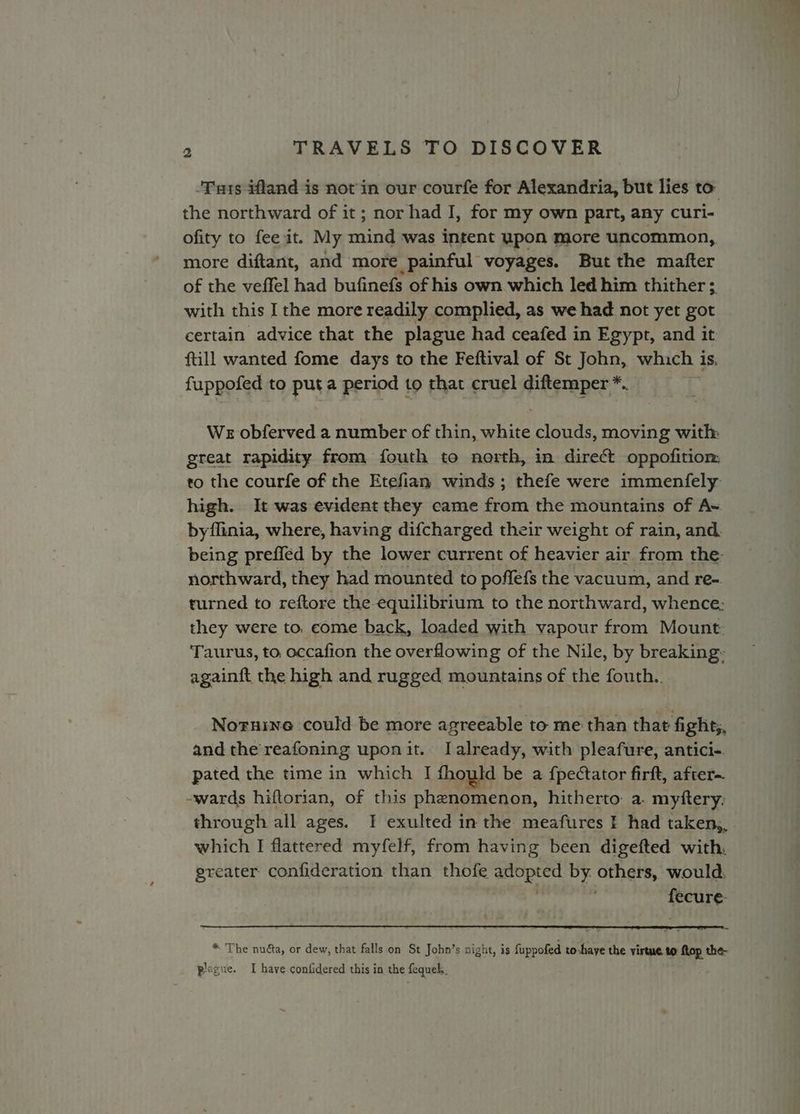 ‘Tats ifland is not in our courfe for Alexandria, but lies to the northward of it ; nor had J, for my own part, any curi- ofity to fee it. My mind was intent upon more uncommon, more diftant, and more painful voyages. But the mafter of the veffel had bufinefs of his own which led him thither ;, with this I the more readily complied, as we had not yet got certain advice that the plague had ceafed in Egypt, and it ftill wanted fome days to the Feftival of St John, which 1 1s. fuppofed to puta period to that cruel diftemper *. We obferved a number of thin, erie clouds, moving with great rapidity from fouth to north, in direct oppofitiom to the courfe of the Etefian winds; thefe were immenfely: high. It was evident they came from the mountains of A~ byflinia, where, having difcharged their weight of rain, and. being preffed by the lower current of heavier air from the: northward, they had mounted to poffefs the vacuum, and re- turned to reftore the equilibrium to the northward, whence: they were to, come back, loaded with vapour from Mount. Taurus, to occafion the overflowing of the Nile, by breaking. againft the high and rugged mountains of the fouth.. Noruine could be more agreeable to me than that fight;, and the reafoning uponit. I already, with pleafure, antici-. pated the time in which I fhould be a {pectator firft, after~ -wards hiftorian, of this phenomenon, hitherto: a. myftery; through all ages. I exulted in the meafures I had taken,, which I flattered myfelf, from having been digefted with. greater confideration than thofe acoptcd by. others, would. acti * The nuéta, or dew, that falls on St John’s night, is fuppofed toshaye the virtue. 9 {top the- plague. I have. confidered this in the fequek.,