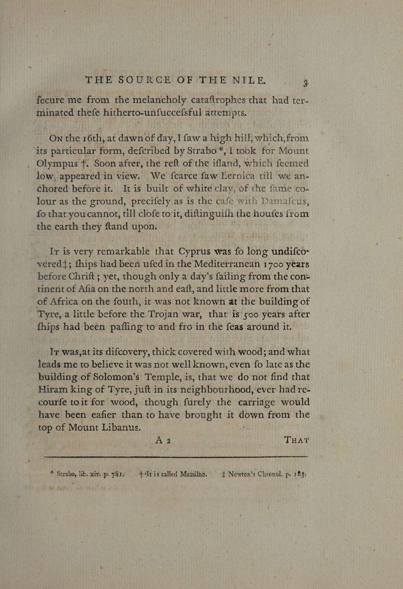 fecure me from the melancholy. cataftrophes that had ter- minated thefe hitherto-unfuccefsful attempts. On the 16th, at dawn of day, I faw a high hill, which, from its particular form, defcribed by Strabo © [took for Mount _ Olympus +. Soon after, the reft of the atid, which feemed low, appeared in view. We fcarce faw Lernica till we an- Chored before it. It is built of white clay, of che fame co- lour as the ground, precifely as is the cafe with Damatcus, fo that youcannot, till clofe to it, aire the houtes {rom the earth they ftand upon. Iv is very remarkable that Cyprus was fo long undifco- vered{; fhips had been ufed in the Mediterranean 1700 years before Chrift ; yet, though only a day’s failing from the con= tinent of Afia on the north and eaft, and little more from that of Africa on the fouth, it was not known at the building of Tyre, a little before the Trojan war, that is 500 years after fhips had been pafling to and fro in the feas around it. Ir was,at its difcovery, thick covered with wood; and what leads me to believe it was not well known, even fo late as the building of Solomon’s Temple, is, that we do not find that Hiram king of Tyre, juft in its neighbourhood, ever had re- courfe toit for wood, though furely the carriage would have been eafier than to have brought it down from the top of Mount Libanus. | A2 THAT * Strabo, libs xivs ps 7815 +7It is called Mamilho, + Newton’s Chronol, ps 183: