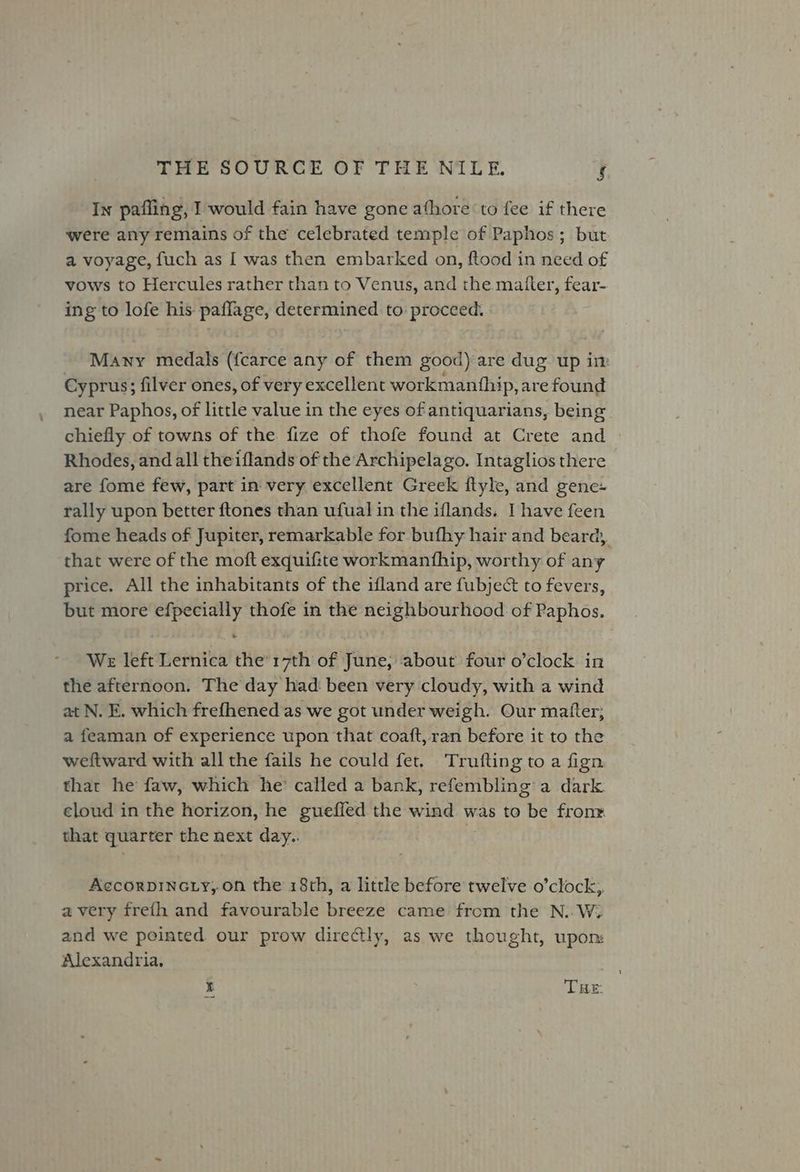 In pafling, I would fain have gone athore to fee if there were any remains of the celebrated temple of Paphos; but a voyage, fuch as I was then embarked on, ftood in need of vows to Hercules rather than to Venus, and the matter, fear- ing to lofe his paflage, determined to proceed. Many medals (fcarce any of them good) are dug up im Cyprus; filver ones, of very excellent workmanfhip, are found near Paphos, of little value in the eyes of antiquarians, being. chiefly of towns of the fize of thofe found at Crete and Rhodes, and all theiflands of the Archipelago. Intaglios there are fome few, part in very excellent Greek ftyle, and gene- rally upon better ftones than ufual in the iflands. I have feen fome heads of Jupiter, remarkable for bufhy hair and beard, that were of the moft exquifite workmanthip, worthy of any price. All the inhabitants of the ifland are fubject to fevers, but more {gaa thofe in the neighbourhood of Paphos. WE left Lernica He 17th of janep about four o’clock in the afternoon. The day had: been very cloudy, with a wind at N. E. which frefhened ‘as we got under weigh. Our matter; a feaman of experience upon that coaft, ran before it to the weftward with all the fails he could fet. Trufting to a fign that he faw, which he’ called a bank, refembling’ a dark. eloud in the horizon, he gueffed the wind was to be frone that quarter the next day.. Accorpincty,.on the 18th, a little before twelve o’clock, avery freth and favourable breeze came from the N..W. and we pointed our prow directly, as we thought, upon: Alexandria. I THE: