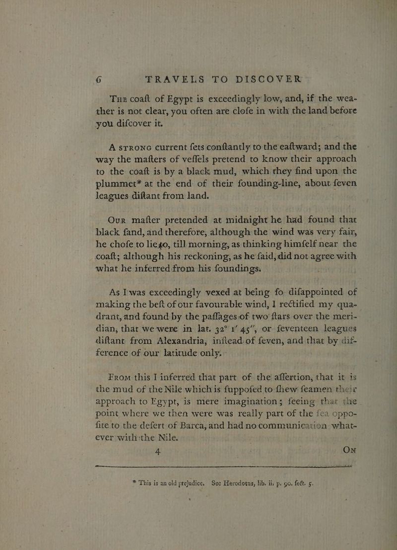 Tus coaft of Egypt is exceedingly low, and, if the wea- ther is not clear, you often are clofe in with the land before you difcover it. . A srrone current fets conftantly to the eaftward; and the way the mafters of veffels pretend to know their approach to the coaft is by a black mud, which they find upon the plummet* at the end of their founding-line, about feven leagues diftant from land. Our mafter pretended at midnight he had found that black fand, and therefore, although the wind was very fair, he chofe to lie go, till morning, as thinking himfelf near the coaft; although. his reckoning, as he faid, did not agree with what he inferred from his foundings. As Iwas exceedingly vexed at being fo difappointed of making the beft of our favourable wind, I rectified my qua- drant, and found by the paflages of two ftars over the meri- dian, that we were in lat. 32° 1’ 45”, or feventeen leagues diftant from Alexandria, inflead.of feven, and that by dif- ference of our latitude only. From this I inferred that part of the affertion, that it 1s the mud of the Nile which is fuppofed to thew feamen their approach to Egypt, is mere imagination; feeing that the point where we then were was really part of the fea oppo- fite to the defert of Barca, and had nocommunication what- ever withthe Nile. ; 4. ON * This is an old prejudice. See Herodotus, lib. ii. p. go. fect. 5. 4