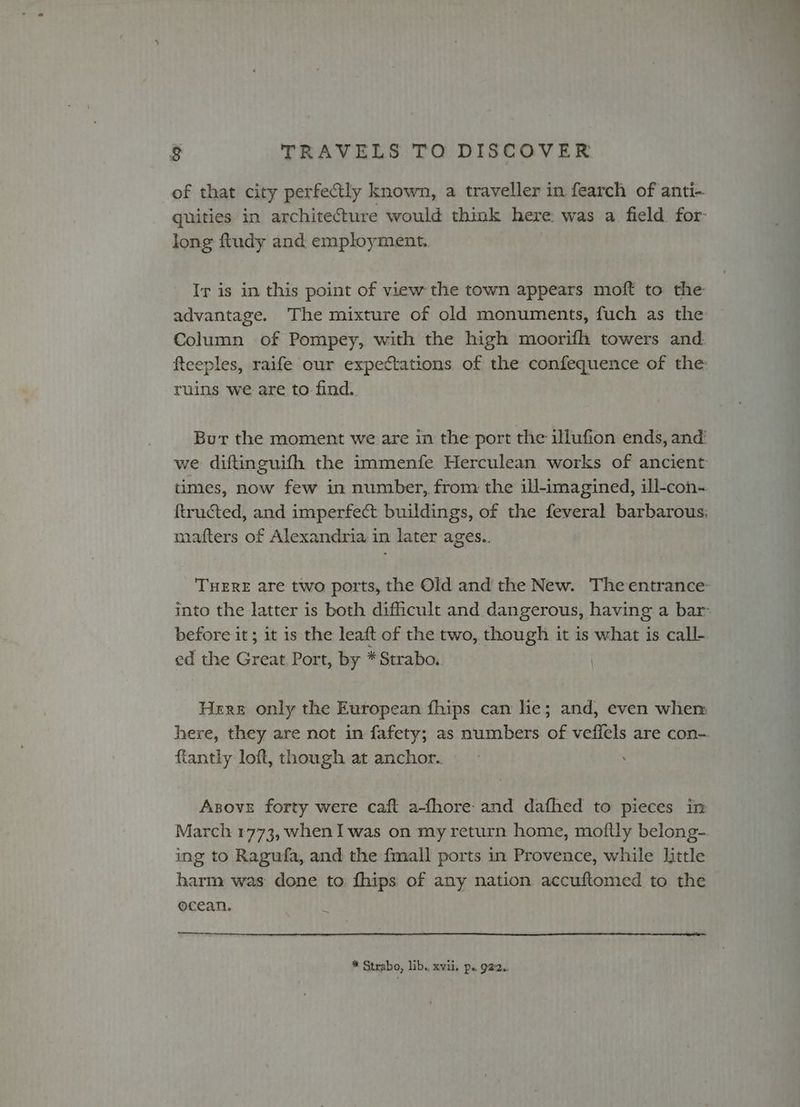 of that city perfectly known, a traveller in fearch of anti- quities in architecture would think here was a field for long ftudy and employment. Ir is in this point of view the town appears moft to the advantage. The mixture of old monuments, fuch as the Column of Pompey, with the high moorifh towers and. fteeples, raife our expectations of the confequence of the: ruins we are to find. But the moment we are in the port the illufion ends, and: we diftinguifh the immenfe Herculean works of ancient times, now few in number, from the ill-imagined, ill-con-. ftructed, and imperfect buildings, of the feveral barbarous: mafters of Alexandria in later ages.. THERE are two ports, the Old and the New. The entrance: into the latter is both difficult and dangerous, having a bar before it; it is the leaft of the two, though it is what is call- ed the Great Port, by * Strabo. Here only the European fhips can he; and, even whem here, they are not in fafety; as numbers of veffels are con- fiantly loft, though at anchor. Asove forty were caft a-fhore- and dafhed to pieces in March 1773, whenI was on my return home, moftly belong- ing to Ragufa, and the fmall ports in Provence, while little harm was done to fhips of any nation accuftomed to the ocean. * Strabo, lib. xvii, p. 922..