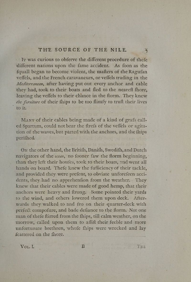 Tr was curious to obferve the different procedure of thefe different nations upon the fame accident. As foon as the f{quall began to become violent, the mafters of the Ragufan veffels, and the French caravaneurs, or veflels trading in the Mediterranean, after having put out every anchor and cable they had, took to their boats and fled to the neareft fhore, Jeaving the veffels to their chance in the ftorm. They knew the furniture of their {hips to be too flimfy to truft their lives to 1t. Many of their cables being made of a kind of grafs call- ed Spartum, could not bear the ftrefs of the veffels or agita- tion of the waves, but parted with the anchors, and the fhips perifhed. Ow the other hand, the Britifh, Danifh, Swedifh, and Dutch navigators of the oceax, no fooner faw the ftorm beginning, than they left their houtes, took to their boats, znd went all hands on board. Thefe knew the fufficiency of their tackle, and provided they were prefent, to obviate unforefeen acci- dents, they had no apprehenfion from the weather. They knew that their cables were made of good hemp, that their anchors were heavy and ftrong. Some pointed their yards to the wind, and others lowered them upon deck. After- wards they walked to and fro on their quarter-deck with perfec compofure, and bade defiance to the ftorm. Not one man of thefe ftirred from the fhips, till calm weather, on the morrow, called upon them to aflift their feeble and more unfortunate brethren, whofe fhips were wrecked and lay {cattered on the fhore. VoL. I : B THE