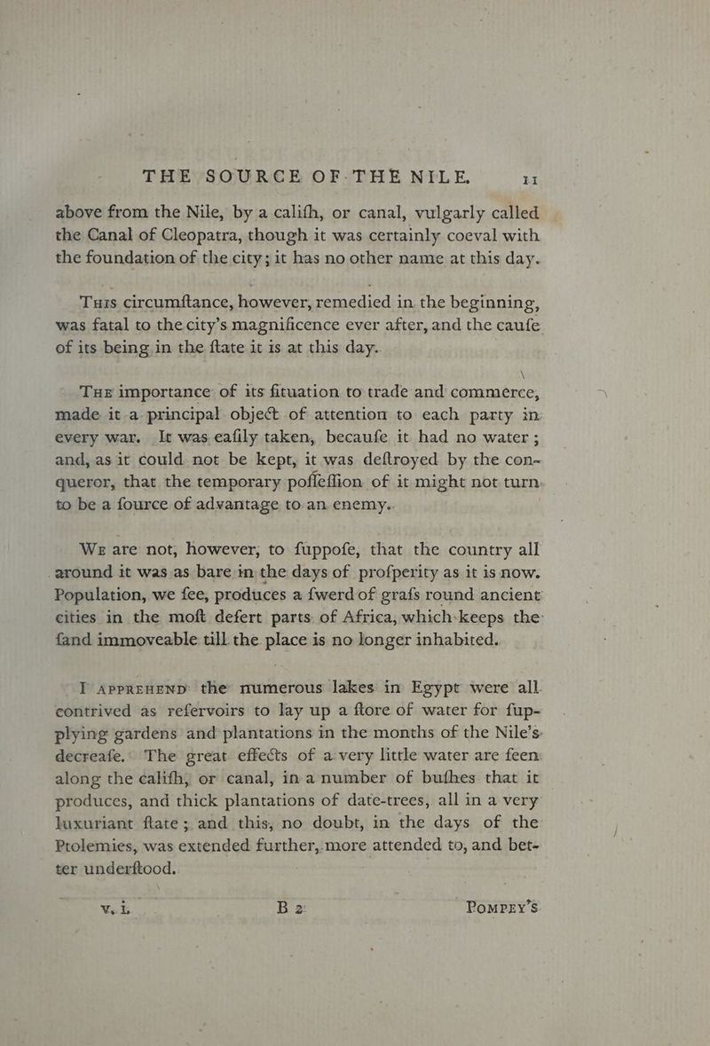 above from the Nile, by a califh, or canal, vulgarly called the Canal of Cleopatra, though it was certainly coeval with the foundation of the city; it has no other name at this day. Tuis circumftance, however, remedied in. the beginning, was fatal to the city’s magnificence ever after, and the caufe of its being in the ftate it is at this day. \ Tue importance of its fituation to trade and commerce, made it a principal object of attention to each party in every war. It was.eafily taken, becaufe it had no water ; and, as it could not be kept, it was deftroyed by the con~ queror, that the temporary pofleffion. of it might not. turn: to be a fource of advantage to-an. enemy. We are not, however, to fuppofe, that the country all around it was as bare im the days of profperity as it is now. Population, we fee, produces a {werd of grafs round ancient cities in the moft defert parts. of Africa, which: keeps the fand immoveable till the place is no longer inhabited. I APPREHEND: the numerous lakes in Egypt were all. contrived as refervoirs to lay up a ftore of water for fup- plying gardens and plantations in the months of the Nile’s: decreafe.. The great effects of a:very little water are feen: along the califh, or canal, ina number of bufhes that it produces, and thick plantations of date-trees, all in a very luxuriant ftate; and this, no doubt, in the days of the Prolemies, was extended further, more attended to, and bet- ter underftood. Vel B 2: ~ PomPEy’s.