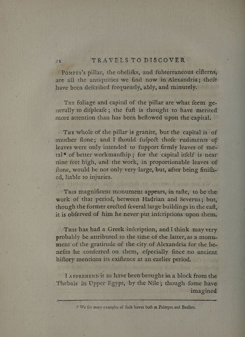 Pompey’s pillar, the obeliiks, and fubterraneous cifterns; are all the antiquities we find now ‘in Alexandria}; ‘thefe have been defcribed frequently, ably, and minutely. Tue foliage and capital of the pillar are what feem ge- nerally to difpleafe; the fuft is thought to have merited more attention than has been beftowed upon the capital. Tue whole of the pillar is granite, but the capital is of another ftone; and I fhould fufpe& thofe rudiménts of leaves were only intended to fupport firmly leaves of me- tal* of better workmanfhip ; for the capital itfelf is‘ near niine feet high, and the work, in proportionable leaves of ftone, would be not only very large, ‘but, after being finifh- ed, liable to injuries. | ‘Tuis magnificent monument appears, in tafte, to be the work of that period, between Hadrian and Severus; but, though the former erected feveral large buildings in the eaft, it is obferved of him he never put inicriptions upon them. Tuis‘has had a Greek infcription, and I think may very probably be attributed to the time of the latter, as a monu- ment of the gratitude of the city.of Alexandria for the be- nefits he conferred on them, efpecially fince no ancient hiftory mentions its exiftence at an earlier period. I APPREHEND it to have been brought in a block from the Thebais in Upper Egypt, ‘by the Nile; though fome have imagined % We fee many examples of fuch leaves both at Palmyra and Baalbec.