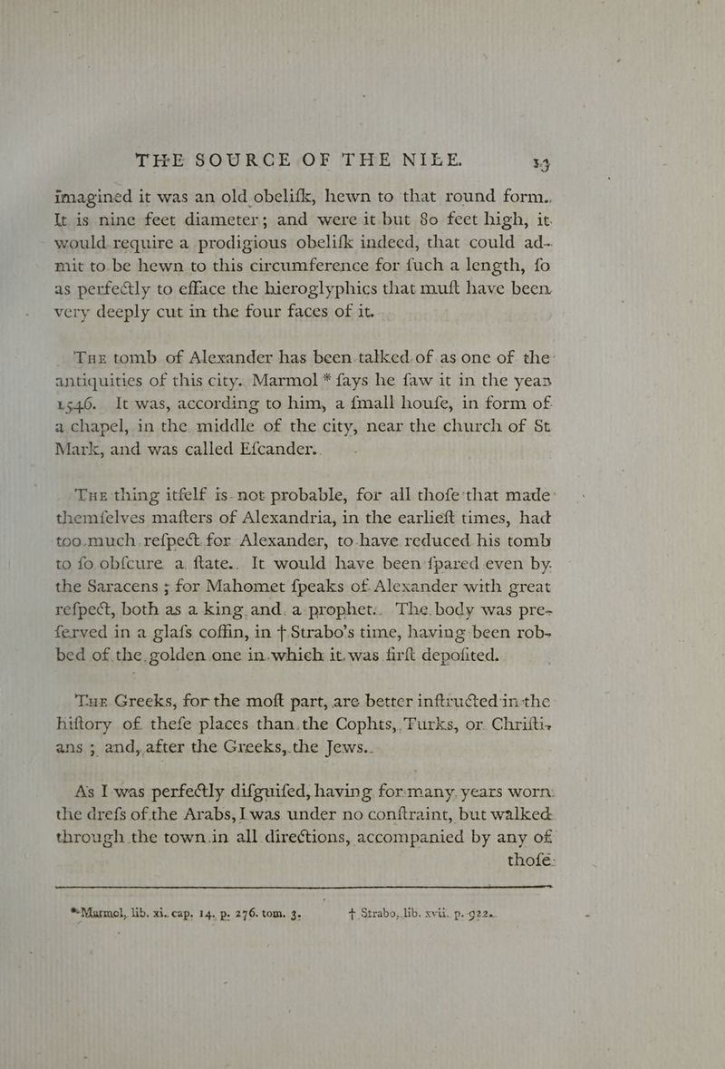 imagined it was an old obelifk, hewn to that round form.. It is nine feet diameter; and were it but 80 feet high, it. would.require a prodigious obelifk indeed, that could ad- mit to. be hewn to this circumference for fuch a length, fo as perfectly to efface the hieroglyphics that muft have been very deeply cut in the four faces of it. Tue tomb of Alexander has been.talked.of.as one of the: antiquities of this city. Marmol * fays he faw it in the yean 1546. It was, according to him, a {mall houfe, in form of a chapel, in the middle of the city, near the church of St Mark, and was called Efcander.. Tue thing itfelf is-not probable, for all thofe'that made them(felves mafters of Alexandria, in the earlieft times, had too.much.refpect for Alexander, to-have reduced. his tomb to fo obfcure. a. ftate.. It would have been {pared even by. the Saracens ; for Mahomet fpeaks of. Alexander with great refpect, both as a king and. a-prophet:. The. body was pre- ferved in a glafs coffin, in f.Strabo’s time, having been rob- bed of the. golden one in.whieh it, was firft depofited. Tue Greeks, for the mott part, are better infructed inthe hiftory of thefe places than.the Cophts,.’Furks, or. Chrifti.+ ans ; and, after the Greeks,.the Jews.. As I-was perfe@ly difguifed, having for:many,. years worn: the drefs of the Arabs, was under no conftraint, but walked through the town.in all directions, accompanied by any of thofe: *Marmol, lib, xi. cap, 14. p. 276. tom. 3. + Strabo, lib, xvii, p..g22..