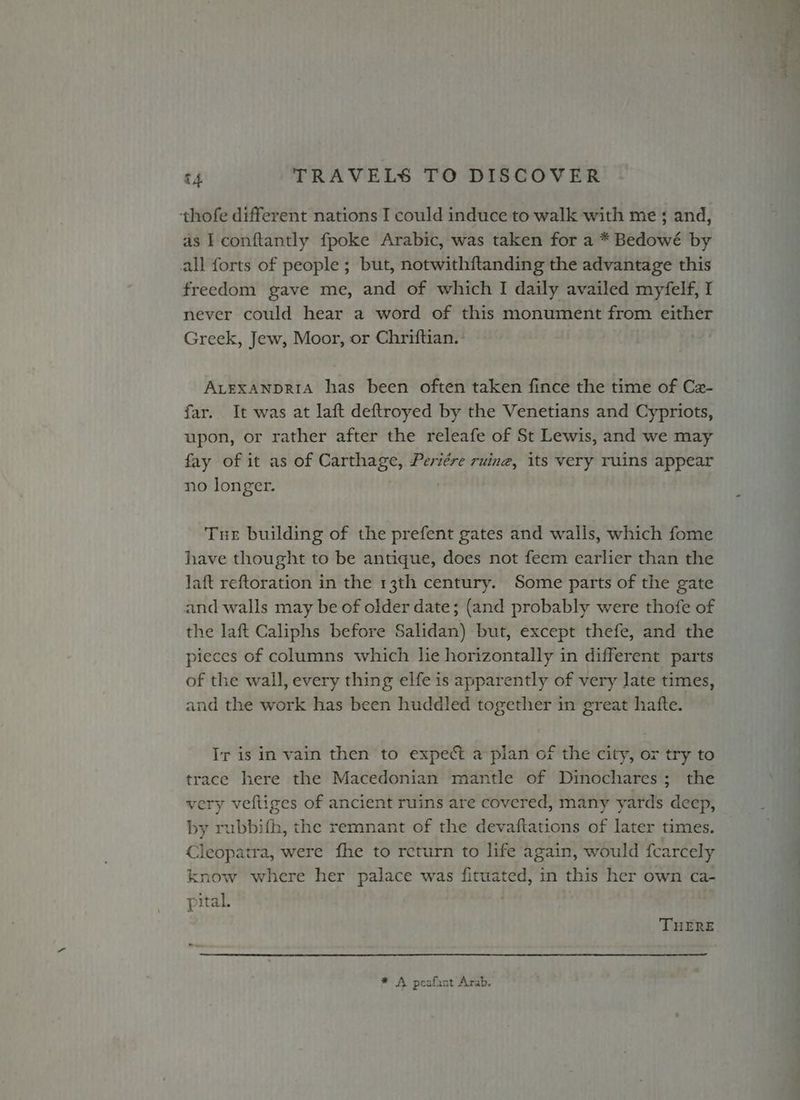 thofe different nations I could induce to walk with me ; and, as I conftantly fpoke Arabic, was taken for a * Bedowé by all forts of people ; but, notwithftanding the advantage this freedom gave me, and of which I daily availed myfelf, I never could hear a word of this monument from either Greek, Jew, Moor, or Chriftian. ALEXANDRIA has been often taken fince the time of Cz- far. It was at laft deftroyed by the Venetians and Cypriots, upon, or rather after the releafe of St Lewis, and we may fay of it as of Carthage, Periére ruing, its very ruins appear no longer. Tue building of the prefent gates and walls, which fome have thought to be antique, does not feem earlier than the laft reftoration in the 13th century. Some parts of the gate and walls may be of older date; (and probably were thofe of the laft Caliphs before Salidan) but, except thefe, and the pieces of columns which lie horizontally in different parts of the wall, every thing elfe is apparently of very late times, and the work has been huddled together in great hafte. Ir is in vain then to expect a pian of the city, or try to trace here the Macedonian mantle of Dinochares; the very vefliges of ancient ruins are covered, many yards deep, by rubbifh, the remnant of the devaftations of later times. Cleopatra, were fhe to rcturn to life again, would fcarcely know where her palace was fituated, in this her own ca- pital. . THERE * A peafant Arab. ~ 54 et an 7