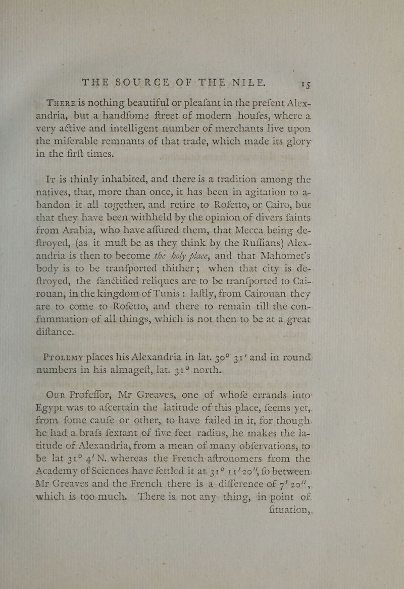 TueERE is nothing beautiful or pleafant in the prefent Alex- andria, but a handfome ftreet. of modern houfes, where a very active and intelligent number of merchants live upon the miferable remnants of that trade, which made its glory in the firft times. Ir is thinly inhabited, and there is a tradition among the natives, that, more than once, it has been in agitation to a- bandon it all together, and retire to Rofetto; or Cairo, but that they have been withheld by the opinion of divers faints from Arabia, who have affured them, that Mecca being de- ftroyed, (as 1t muft be as they think by the Ruffians) Alex- andria is then to become the holy place, and that Mahomet’s body is to be tranfported thither; when that city is de- ftroyed, the fanctified reliques are to be tranfported to Cai-. rouan, inthe kingdom of Tunis: laftly, from Cairouan they are to come to Rofetto, and there to remain till the con- fummiation of ail things, which is not then.to be at a.great diftance.. Pro.emy places his Alexandria in lat. 30° 31’ and in round: numbers in his almageft, lat. 31° north. Our. Profeffor; Mr Greaves, one of whofe errands: into’ Egypt was to afcertain the latitude ofthis place, feems yet,. from. fome caufe or other, to have: failed in it, for though, he had a. brafs fextant of five feet radius,.he makes the la- titude of Alexandria, from a mean of many obfervations, to be lat 31° 4’N.. whereas the French:aftronomers from the Academy of Sciences have fettled it at. 31° 117204 fo between. Mr Greaves and the French there is a: difference of 7’-20”,. which is too.much.. There is. not any thing, in point of. fituation,,