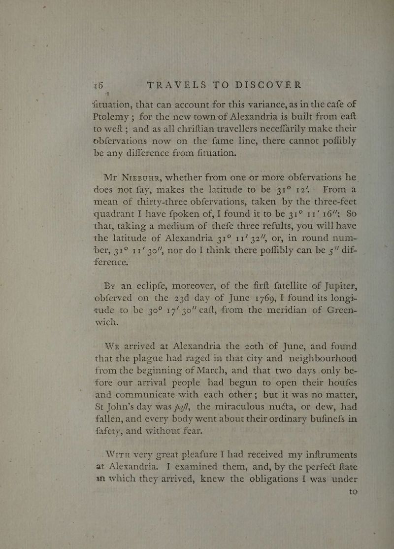 4 fituation, that can account for this variance, as in the cafe of Ptolemy ; for the new town of Alexandria is built from eaft to weft; and as all chriftian travellers neceffarily make their obfervations now on the fame line, there cannot poflibly be any difference from fituation. Mr Niesuur, whether from one or more obfervations he. does not fay, makes the latitude to be 31° 12%. From a mean of thirty-three obfervations, taken by the three-feet quadrant I have fpoken of, I found it to be 31° 11/16”; So that, taking a medium of thefe three refults, you will have the latitude of Alexandria 31° 117 32%, or, in round num- ber, 31° 11/ 30”, nor do I think there nk can be 5” dif- ference. By an eclipfe, moreover, of the firft fatellite of Jupiter, obferved on the 23d day of June 1769, I found its longi- tude to be 30° 17/30” eaft, from the meridian of Green- wich. We arrived at Alexandria the 20th of June, and found that the plague had raged in that city and neighbourhood from the beginning of March, and that two days.only be- fore our arrival people had begun to open their houfes and communicate with each other; but it was no matter, St John’s day was faf, the miraculous nucta, or dew, had fallen, and every body went about their ordinary bufinefs in fafety, and without fear. .Wiru very great pleafure I had received my inftruments at Alexandria. I examined them, and, by the perfect ftate wm which they arrived, knew the obligations I was under to
