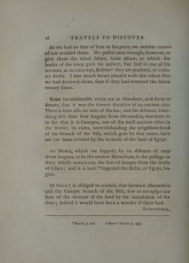 As we had no fear of him or his party, we neither court ed nor avoided them. We paffed near enough, however, to give them. the ufual falute, Salam <Alicum; to which the leader of the troop gave no anfwer, but faid to one. of his fervants, as in contempt, Bedowe! they are peafants, or coun- try Arabs. I was muclr better pleated with this token that we had deceived them, than if they had returned the falute twenty times. Some inconfiderable ruins are at Aboukeer, and feem to- denote, that it was the former fituation of an ancient cit}. There is here alfo an inlet of the fea; and the diftance, fome-- thing lefs than four leagues from Alexandria, warrants us: to fay that it is Canopus, one of the moft ancient cities in the world; its ruins, notwithftanding the neighbourhood of the branch of the Nile, which goes by that name, have- not yet been covered. by the increafe of the land of Egypt. Ar Medea, which we fuppofe, by its. diftance of near- feven leagues, to be the ancient Heraclium, is the paflage or ferry which. terminates the fear of danger from the Arabs. of Libya; and. it is here *fuppofed the Delta, or Egypt, be- gins. | Dr Suawt is obhged to confefs; that between Alexandria: and the Canopic branch of the Nile, few or no vefiges are feen of the increafe of the land by the. inundation of the river; indeed it would have been a wonder if there had. ALEXANDRIA, * Herod. p. 108. {Shaw’s. Travels. p..293.