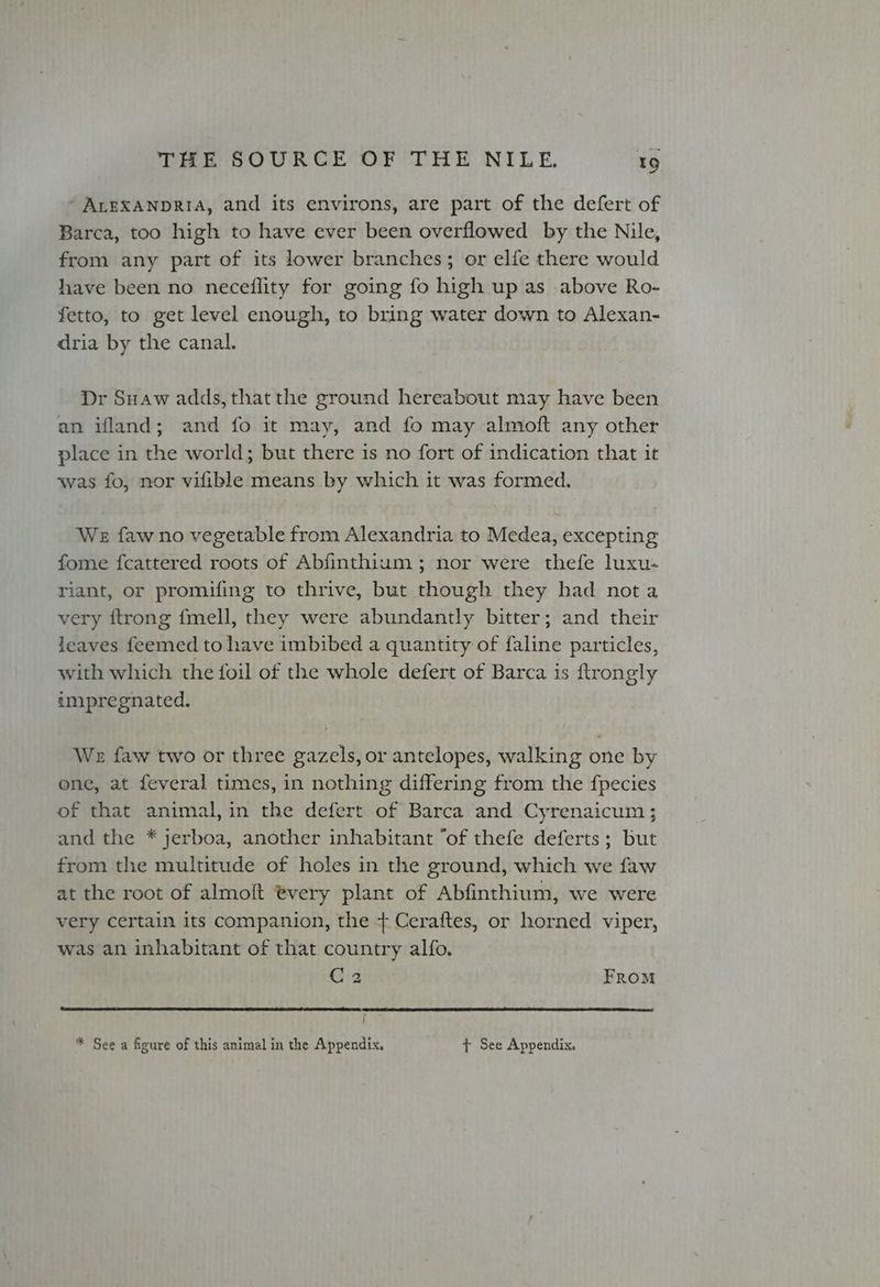 - ALEXANDRIA, and its environs, are part of the defert of Barca, too high to have ever been overflowed by the Nile, from any part of its lower branches; or elfe there would have been no neceflity for going fo high up as above Ro- fetto, to get level enough, to bring water down to Alexan- dria by the canal. Dr Suaw adds, that the ground hereabout may have been an ifland; and fo it may, and fo may almoft any other place in the world; but there is no fort of indication that it was fo, nor vifible means by which it was formed. We faw no vegetable from Alexandria to Medea, excepting fome fcattered roots of Abfinthium; nor were thefe luxu- riant, or promifing to thrive, but though they had nota very ftrong {fmell, they were abundantly bitter; and their leaves feemed to have imbibed a quantity of faline particles, with which the foil of the whole defert of Barca is ftrongly impregnated. We faw two or three gazels, or antelopes, walking one by one, at feveral times, in nothing differing from the fpecies of that animal, in the defert of Barca and Cyrenaicum ; and the * jerboa, another inhabitant “of thefe deferts; but from the multitude of holes in the ground, which we faw at the root of almoft every plant of Abfinthium, we were very certain its companion, the + Ceraftes, or horned viper, was an inhabitant of that country alfo. C2 From j * See a figure of this animal in the Appendix, + See Appendix.