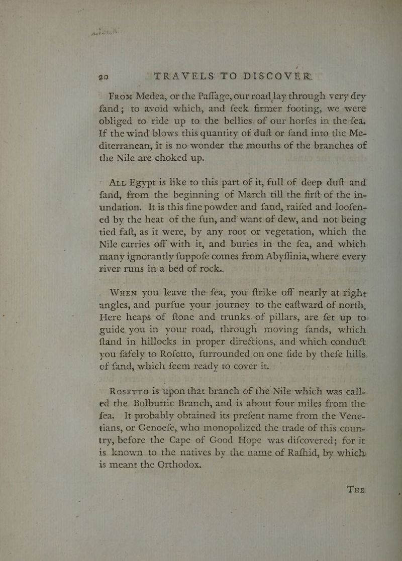 From Medea, or the Paffage, our road lay through very dry fand; to avoid which, and feek firmer footing, we were obliged to ride up to the bellies. of our horfes in the fea. If the wind blows this quantity of duft or fand into the Me- diterranean, it is no: wonder the mouths of the branches of the Nile are choked up. Aut Egypt is like to this part of it, full of deep duft and fand, from the beginning of March till the firft of the in- undation. It is this fine powder and fand, raifed and loofen- ed by the heat of the fun, and’ want of dew, and not being tied faft, as it were, by any root or vegetation, which the Nile carries off with it, and buries in the fea, and which many ignorantly fuppofe comes from Abyflinia, where every river runs in a bed of rock.. . angles, and purfue your journey to the eaftward of north, ftand in hillocks in proper directions, and’ which conduct of fand, which feem ready to cover it. Roserro is upon that branch of the Nile which was call-. ed the Bolbuttic Branch, and is about four miles from the fea. It probably obtained its prefent name from the Vene- tians, or Genoefe, who monopolized the trade of this coun- try, before the Cape of Good Hope was difcovered; for it is known to the natives by the name of Rafhid, by which: is meant the Orthodox. THRE
