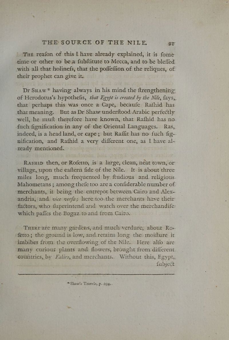 Tur reafon of this | have already explained, it is fome time or other to be,a fubftitute to Mecca, and to be blefled with all that holinefs, that the poffeffion of the reliques, of: their prophet can give it. Dr Suaw* having always in his mind the ftrengthening. of Herodotus’s hypothefis, that Egypt is created by the Nile, fays,. that perhaps this was once a Cape, becaufe Rafhid. has that meaning. But as Dr Shaw-underftood. Arabic perfectly well, he muft therefore have known, that Rafhid. has no. fuch: fignification in any of the Oriental. Languages. Ras,. indeed, is a head land, or cape; but Raflit has no: fuch fig-- nification, and Rafhid a very different. one, as I have al- ready mentioned.. Rasuip then, or Rofetto, is a large, clean, neat town, or village, upon the eaftern fide of the Nile. It.is about three miles long, much frequented by ftudious and. religious Mahometans ; among thefe too are a confiderable number of. merchants, it being the entrepot between Cairo and Alex- andria, and: vice verf2; Ivere too.the merchants have their factors, who fuperintend and watch over the merchandife- which: pafles the. Bogaz.to.and from. Cairo. THERE-are many gardens, and much'verdure; about Ro:. fetto; the ground.is low, and.retains long the: moifture it imbibes from, the overflowing of the Nile.. Here alfo are many curious plants and: flowers, brought. from different. countries, by Falirs, and merchants.. Without this, Egypt, fubject *Shaw’s Travels, p..294-