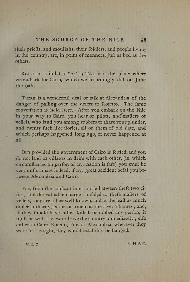* THE SOURCE OF THE NILE. sf their priefts, and moullahs, their foldiers, and people living in the country, are, in point of manners, juft as bad as the others. Rosetro is in lat. 31° 24’ 15” N.3 it is the place where we embark for Cairo, which we accordingly did on June the 30th. Turre is a wonderful deal of talk at Alexandria of the danger of paffing over the defert to Rofetto. The fame — converfation is held here. After you embark on the Nile in your way.to Cairo, you hear of pilots, and matters of. veflels, who land you among robbers to fhare your plunder, and twenty fuch like ftories, all of them of old date, and which perhaps happened long ago, or never happened at all. Bur provided the government of Cairo is fettled, and you ‘do not land at villages in ftrife with each other, (in which circumftances no perfon of any nation is fafe) you mutt be very unfortunate indeed, if any great accident befal you be- tween Alexandria and Cairo, For, from the conftant intercourfe between thefe two ci- ‘ties, and the valuable charge confided to thefe matters of veflels, they are all as-well known, and at the leaft as much under authority, as the boatmen on the river Thames ; and, if they fhould have either killed, or robbed any perfon, it muft be with a view to leave the country immediately ; elfe either at Cairo, Rofetto, Fue, or Alexandria, wherever they were firft caught, they would infallibly be hanged. Wee | CHAP,