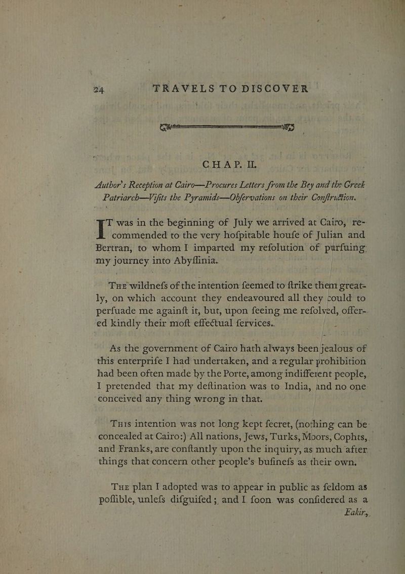 (0 Steere emerson cere C.H.A P. - IL Author's Reception at Cairo—Procures Letters from the Bey and the Greck Patriarch—Vifits the Pyramids—Obfervations on their Conftruction. T was in the beginning of July we arrived at Cairo, re- I commended to the very hofpitable houfe of Julian and Bertran, to whom I imparted my Agattipee of aie reir: it a into Abyflinia.. Tue wildnefs of the intention feemed to ftrike them great- ly, on which account they endeavoured all they could to perfuade me againft it, but, upon feeing me refolved, offer- ed kindly their moft effectual fervices.. | As the government of Cairo hath always been jealous of this enterprife I had undertaken, and a regular prohibition had been often made by the Porte, among indifferent people, I pretended that my deftination was to India, and no one. conceived any thing wrong in that. Tuts intention was not long kept fecret, (nothing can be: - concealed at Cairo:) All nations, Jews, Turks, Moors, Cophts, and Franks, are conftantly upon the inquiry, as much after. things that concern other people’s bufinefs as their own. Tur plan I adopted was to appear in public as feldom as poflible, unlefs difguifed;, and I foon. was confidered as a Eakirs,