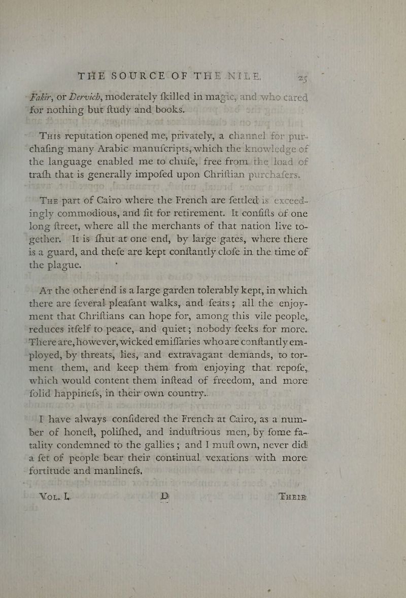 Tae Fakir, or Dervich, moderately fkilled in magic, and who cared for nothing but ftudy and books. Tus reputation opened me, privately, a channel for pur- ehafing many Arabic manuicripts; which the knowledge of the language enabled me to chufe, free from. the load of trafh that is generally impofed upon Chriftian purchafers. Tur part of Cairo where the French are fettled is exceed- ingly commedious, and fit for retirement. It confifts of one long ftreet, where all the merchants of that nation live to- gether. It is fhut at one end, by large gates, where there is a guard, and thefe are kept conftantly clofe in the time of the plague. : Ar the other end is a large garden tolerably kept, in which there are feveral pleafant walks, and feats; all the enjoy- ment that Chriftians can hope for, among this vile people,. reduces itfelf to peace,.and quiet; nobody feeks. for more. Fhere are, however, wicked emiflaries who are contftantly era- ployed, by threats, Hes, and extravagant demands, to tor- ment them, and keep them from enjoying that. repofe, which would content them inftead of freedom, and more folid happinefs, in their own country.. I have always confidered the French at Cairo, as a num- ber of honett, polifhed, and induftrious men, by fome fa- tality condemned to the galhes; and I muft own, never did: a fet of people bear their continual, vexations with more fortitude and manlinefs, Won tls D THEIR