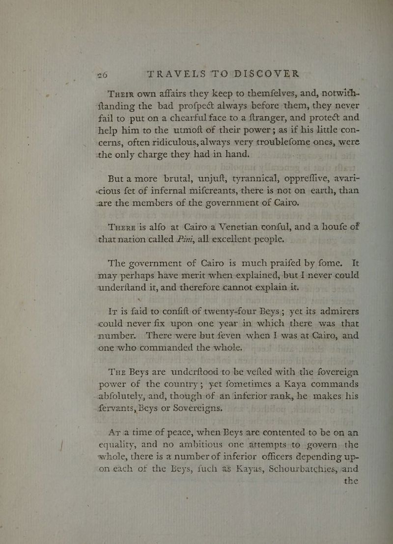 Tueir own affairs they keep to themfelves, and, notwith- ‘ftanding the bad profpect always before them, they never fail to put on a chearful face to a ftranger, and protect and help him to the utmoft of their power; as if his little con- cerns, often ridiculous, always very troublefome ones, were tthe only charge they had in hand. But amore brutal, unjuft, tyrannical, oppreflive, avari- scious fet of infernal mifcreants, there is not on earth, than care the members of the government of Cairo. Tuere is alfo at Cairo a Venetian conful, anda houfe of that nation called Pim, all excellent people. ; The government of Cairo is much praifed by fome. It may perhaps have merit when explained, but I never could aunderftand it, and therefore cannot explain it. Ir is faid to confift of twenty-four Beys; yet its admirers could never fix upon one year in which there was that number. There were but feven when I was at Cairo, and one who commanded the whole. Tue Beys are undcrftood to be vefted with the fovereign power of the country; yet fometimes a Kaya commands abfolutely, and, though of an inferior rank, he makes his fervants, Beys or Sovereigns. Ar a time of peace, when Beys are contented to be on an equality, and no ambitious one attempts to govern. the whole, there is a number of inferior officers depending up- on each of the Beys, fuch as Kayas, Schourbatchies, and