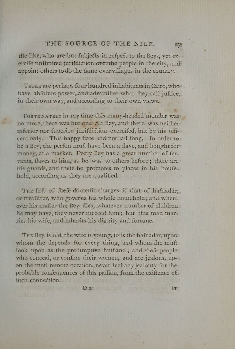 tlie like, who are but fubjects in refpect to the Beys, yet ex~- ercife unlimited jurifdiction overthe people in the city, ands appoint others to do the fame over.villages in the country. TuHEre are perhaps four hundred inhabitants in Cairo, who» . have abfolute power,.and adminifter what they call jutftice, in their own way, and according to their-own. views. * ForTUNATELY in my time this many-headed monfter was: no more, there was but one: Ali Bey, and there was neither inferior nor fuperior jurifdiction exercifed, but by his offi-- cers only.. This happy ftate did not laft long,. In.order to» be a Bey, the perfon muft have been a flave, and bought for money, at a market... Every Bey has.a:great number of fer- vants, flaves to him; as he-was to others before; thefe are: his guards, and. thefe he promotes to places in his houfe-- hold, according as they are qualified... | Tue firft of thefe domeftic charges is that of hafnadar,. or treafurer, who governs his. whole houfeholds.and. when-- ever his mafter the Bey: dies,..whatever number of children: He may have, they never fucceed him; but this man mar-- ries his wife, and inherits his dignity and.fortune.. Tue Bey is old, the wife is young, fois the-hafnadar, upon: whom fhe depends for every thing, and whom-fhe mutt look upon: as the prefumptive hufband ; and thofe people: who conceal, or confine their women, and are jealous,.up- on the moft remote occafion, never feel any jealoufy for the probable confequences of this paffion, from the exiftence of. fuch connection. . D. 2: Low