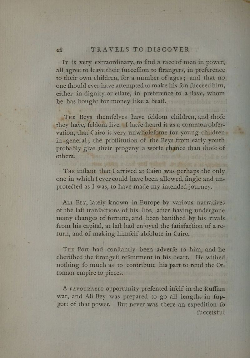 Ir is very extraordinary, to find a race of men in power, all agree to leave their fucceflion to ftrangers, in preference to their own children, for a number of ages; and that no one fhould ever have attempted to make his fon fucceed him, he has bought for money like a beatt. jure Beys themfelves have feldom children, and thofe they have, feldom live.» have heard it as a common obfer- vation, that Cairo is very unwholefome for young. children in.general; the proftitution of the Beys from early youth probably give their progeny a worfe chance than thofe of others. Tue inftant that I arrived at Cairo was perhaps the only one in which I ever could have been allowed, fingle and un- protected as I was, to have made my intended journey. Aut Bry, lately known in Europe by various narratives of the laft tranfactions of his life, after having undergone from his capital, at laft had enjoyed the fatisfaction of a re- turn, and of making himfelf abfolute in Cairo, Tue Port had conftantly been adverfe to him, and he cherifhed the ftrongeft refentment in his heart. He wifhed nothing fo much as to contribute his part to rend the Ot- toman empire to pieces, A FAVOURABLE opportunity prefented itfelf in the Ruffian war, and Ali Bey was prepared to go all lengths in fup- port of that power. But never was there an expedition fo fuccefsful