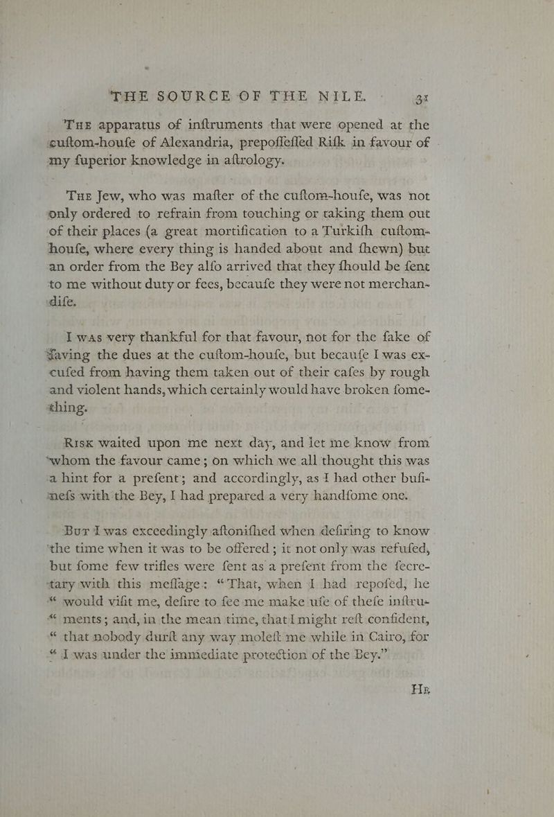 , THE SOURCE OF THE NILE. — 33 THE apparatus of inftruments that were opened at the cuftom-houfe of Alexandria, prepoffefled Rifk in favour of . my fuperior knowledge in aftrology. Tue Jew, who was mafter of the cuftom-houfe, was not only ordered to refrain from touching or taking them out of their places (a great mortification to a Turkifh cuftom- houfe, where every thing is handed about and fhewn) but an order from the Bey alfo arrived that they fhould be fent to me without duty or fees, becaufe they were not merchan- dife. I was very thankful for that favour, not for the fake of Yaving the dues at the cuftom-houfe, but becaufe I was ex- cufed from having them taken out of their cafes by rough and violent hands, which certainly would have broken fome- thing. Risk waited upon me next day, and let ine know from *~whom the favour came; on which we all thought this was a hint for a prefent; and accordingly, as I had other bufi- mefs with the Bey, | had prepared a very handfome one. Bur Iwas exceedingly aftonifhed when defiring to know ‘the time when it was to be offered ; it not only was refufed, but fome few trifles were fent as a prefent from the fecre- tary with this meflage: “That, when I had repofed, he “ would vifit me, defire to fee me make ufe of thefe inftru- ments; and, in the mean time, that might reft confident, “ that nobody durft any way moleft me while in Cairo, for “ Iwas under the immediate protection of the Bey.” Ha