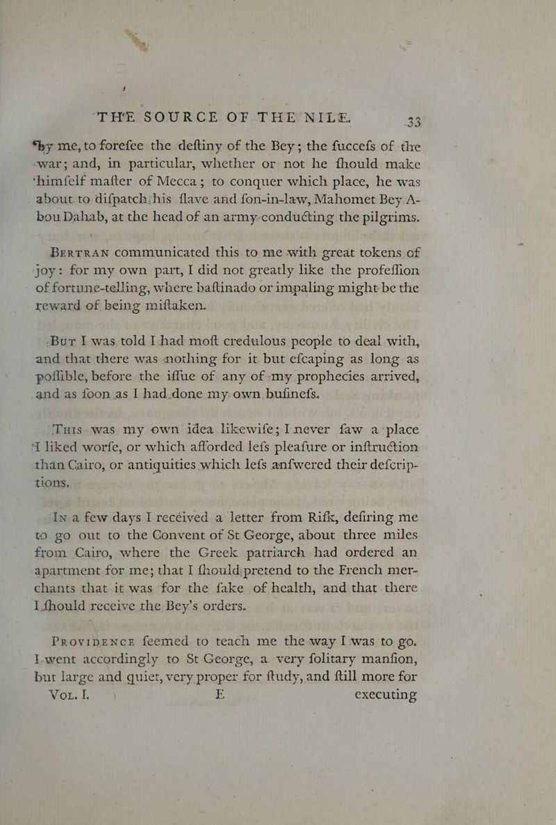 \ $ ‘THE SOURCE OF THE NILE, 2 ze) *by me, to forefee the deftiny of the Bey; the fuccefs of the ‘war; and, in particular, whether or not he fhould make ‘himfelf mafter of Mecca; to conquer which place, he was _about.to difpatch:his flave and fon-in-law, Mahomet Bey A- bou Dahab, at the head of an army-conducting the pilgrims. BERTRAN Communicated this to me with great tokens of joy: for my own part, I did not greatly like the profeffion of fortune-telling, where baftinado or impaling might be the reward of being miftaken. -Bur I was told I had moft credulous people to deal with, and that there was nothing for it but efcaping as long as poilible, before the iffue of any of -:my prophecies arrived, _and as foon as I had.done my: own bufinefs. ‘Tuts was my own idea likewife; Inever faw a‘place ‘{ liked worfe, or which afforded lefs pleafure or inftruction than Cairo, or antiquities which lefs anfwered their defcrip- tions. ‘In a few days I recéived a letter from Rifk, defiring me to go out to the Convent of St George, about three miles from Cairo, where the Greek patriarch had ordered an apartment for me; that I {hould:pretend to the French mer- chants that it was for the fake of health, and that .there I fhould receive the Bey’s orders. ProvipENcE feemed to teach me the way I was to go. I.went accordingly to St George, a. very folitary manfion, but large and quiet, very proper for ftudy, and {till more for ita Ly E, executing