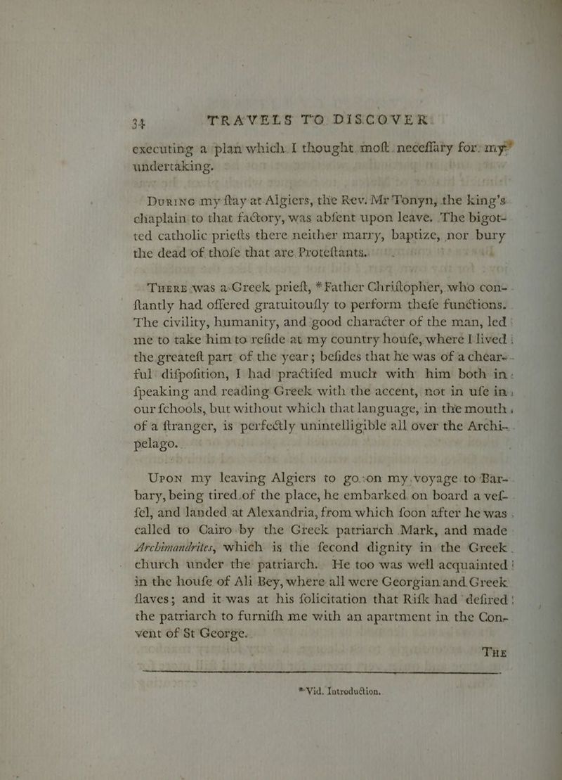 executing a plan which.I thought. mof.. vane for:my” undertaking. Durine my flay at- Algiers, the Rev. Mr Tonyn, the king’s chaplain to that factory, was abfent upon leave. .The bigot- ted catholic priefts there neither marry, baptize, nor bury the dead of thofe that are Proteftants.. ©. iif THERE was a-Greek prieft, *Father Chrittopher, who con- . flantly had offered gratuitoufly to perform thefe functions. The civility, humanity, and ‘good character of the man, led ‘ me to take him to refide at my country houfe, where I lived } the greateft part of the year; befides that he was of a chear~- ful difpofition, I had practifed muclt with him both in. fpeaking and reading Greek with the accent, not in ufe in: our fchools, but without which that language, in the mouth , of a ftranger, is perfectly unintelligible all over the Archi... pelago. Uron my leaving Algiers to go..on my.voyage to Bar-. bary, being tired.of the place, he embarked. on board a vef- . fel, and landed at Alexandria, from which foon after he was . called to Cairo by the Greek patriarch Mark, and made Archimandrites, which is the fecond dignity in the Greek . church under the patriarch. He too was well acquainted ! in the houfe of Ali Bey, where all were Georgian. and Greek flaves; and it was at his folicitation that Rifk had defired | the patriarch to furnifh me with an apartment in the Con- vent of St George. THE *Vid. Introdudtion,