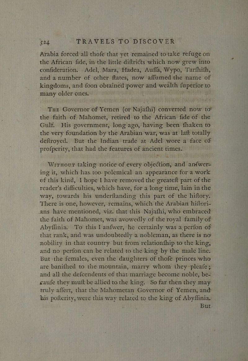 Arabia forced all thofe that yet remained to take refuge on the African fide, in the little diftricts which now grew into confideration. Adel, Mara, Hadea, Aufla, Wypo, Tarfhith, and a number of other ftates, now affumed the name of kingdoms, and foon obtained ‘power and wealth fuperior to. many older ones, aT Tue Governor of Yemen (or Najafhi) converted now tot the faith of Mahomet, retired to the African fide of the Gulf. His government, long ago, having been fhaken to the very foundation by the Arabian war, was at laft totally deftroyed. But the Indian trade at Adel wore a face of profperity, that had the features of ancient times.. Wirnour taking notice of every objection, and anfwer= ing it, which has. too: polemical an. appearance fora work of this kind, I hope I have removed the greateft part of the reader’s difficulties, which have, for a long time, lain in the way, towards his underftanding this part of the hiftory. There is one, however, remains, which. the Arabian hiftori- ans have mentioned, viz. that this Najafhi, who embraced the faith of Mahomet, was avowedly of the royal family of Abyflinia. To this I anfwer, he certainly was a perfon of that rank, and was undoubtedly a nobleman, as there is no nobility in that country but from relationfhip to the king, and no perfon can be related to the king by the male line: But the females, even the daughters of thofe princes who are banifhed to the mountain, marry whom they -pleafe ; and all the defcendents of that marriage become noble, be- caufe they muft be allied to the king. So far then they may truly affert, that the Mahometan Governor of Yemen, and’ his pofterity, were this way related to the king of Abyflinia. But
