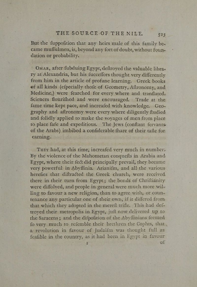 But the fuppofition that any heirs male of this family be- came muffulmen, is, beyond any fort of doubt, without foun- dation or probability. ) Omar, after fubduing Egypt, deftroyed the valuable libra- ry at Alexandria, but his fucceflors thought very differently from him in the article of profane learning. Gréek books ef all kinds (efpecially thofe of Geometry, Aftronomy, and Medicine,) were fearched for every where and tranflated. Sciences flourifhed and were encouraged. ‘Trade at the fame time Kept pace, and increafed with knowledge.. Geo- graphy and aftronomy were every where diligently ftudied and folidly applied to make the voyages of men from place to place fafe and expeditious. The Jews (conftant fervants of the Arabs) imbibed a confiderable {hare of their tafte for earning.. Tuey had, at this time; increafed very much in number. By the violence of the Mahometan conquefts in Arabia and: Egypt, where their fect did principally prevail, they became very powerful in Abyflinia. Arianifm, and all the various: herefies that diftracted the Greek church; were received there in their turn from Egypt; the bonds of Chriftianity were diflolved, and people in general were much more wil- ling to favour a new religion, than to-agree with, or coun- tenance any particular one of their own, if it differed from that which they adopted in the mereft trifle. This had def- troyed their metropolis in Egypt, juft now delivered up to the Saracens; and the difpofition of the Abyflinians feemed fo very much to refemble their brethren the Cophts, that , a revolution in favour of Judaifm was thought full as feafible in the country, as it had been in Egypt in favour r of