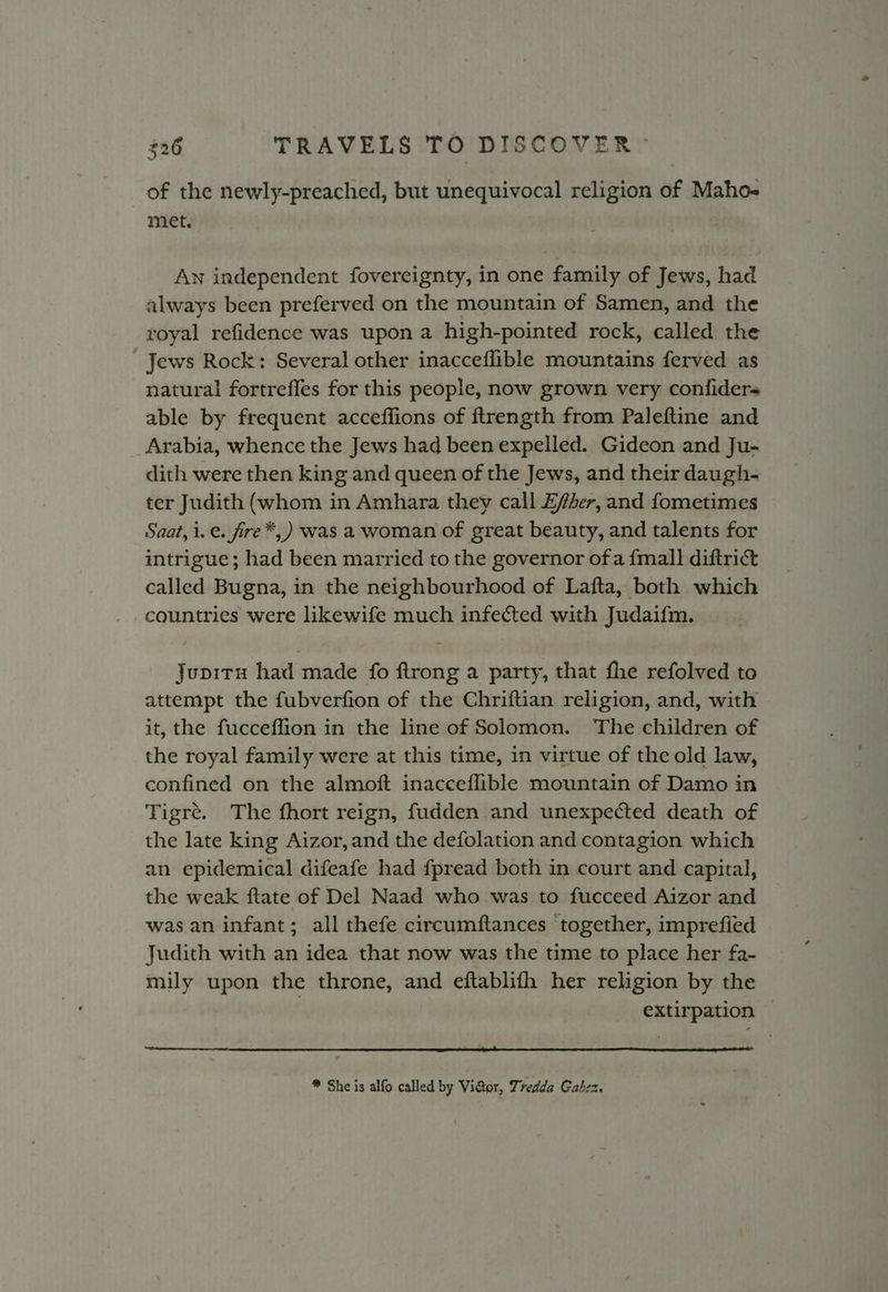 of the newly-preached, but unequivocal religion of Maho-« met. An independent fovereignty, in one family of Jews, had always been preferved on the mountain of Samen, and the royal refidence was upon a high-pointed rock, called the Jews Rock: Several other inacceflible mountains ferved as natural fortrefles for this people, now grown very confiders able by frequent acceffions of ftrength from Paleftine and Arabia, whence the Jews had been expelled. Gideon and Ju- dith were then king and queen of the Jews, and their daugh- ter Judith (whom in Amhara they call Esher, and fometimes Saat, i.e. fire*,) was a woman of great beauty, and talents for intrigue; had been married to the governor ofa {mall diftrict called Bugna, in the neighbourhood of Lafta, both which countries were likewife much infected with Judaifm. Jupira had made fo ftrong a party, that fhe refolved to attempt the fubverfion of the Chriftian religion, and, with it, the fucceffion in the line of Solomon. The children of the royal family were at this time, in virtue of the old law, confined on the almoft inacceflible mountain of Damo in Tigre. The fhort reign, fudden and unexpected death of the late king Aizor, and the defolation and contagion which an epidemical difeafe had fpread both in court and capital, the weak ftate of Del Naad who was to fucceed Aizor and was an infant; all thefe circumftances together, imprefied Judith with an idea that now was the time to place her fa- mily upon the throne, and eftablifh her religion by the extirpation * She is alfo called by Victor, Tredda Gahex.