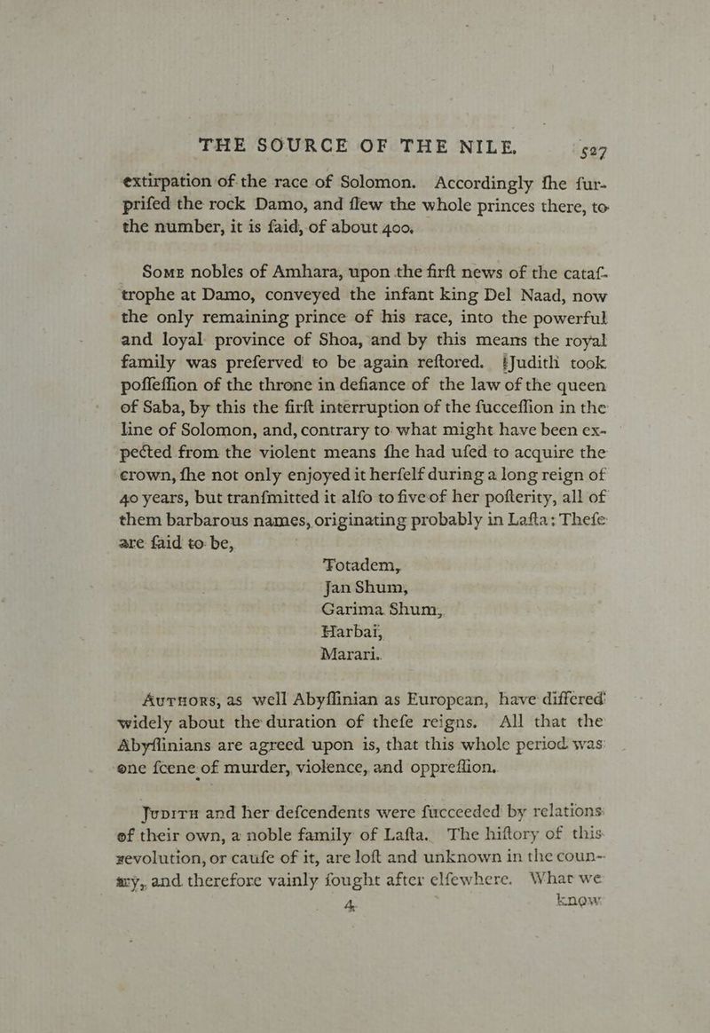 extirpation of the race of Solomon. Accordingly fhe fur- prifed the rock Damo, and flew the whole princes there, to the number, it is faid, of about 4oo, Some nobles of Amhara, upon the firft news of the cataf- trophe at Damo, conveyed the infant king Del Naad, now the only remaining prince of his race, into the powerful and loyal province of Shoa, and by this means the royal family was preferved to be again reftored. ‘Judith took poffeffion of the throne in defiance of the law of the queen of Saba, by this the firft interruption of the fucceffion in the line of Solomon, and, contrary to. what might have been ex- pected from the violent means fhe had ufed to acquire the crown, fhe not only enjoyed it herfelf during a long reign of 40 years, but tranfmitted it alfo to fiveof her pofterity, all of them barbarous names, originating probably in Lafta: Thefe are faid to: be, Fotadem, Jan Shum, Garima Shum,, Harbai, Marari.. Auruors, as well Abyflinian as European, have differed’ widely about the duration of thefe reigns. All that the Abyflinians are agreed upon is, that this whole period was. ene fcene of murder, violence, and oppreflion. Jupirn and her defcendents were fucceeded by relations: ef their own, a noble family of Lafta. The hiftory of this xevolution, or caufe of it, are loft and unknown in the coun- sry,,and therefore vainly fought after elfewhere. What we 4, knew