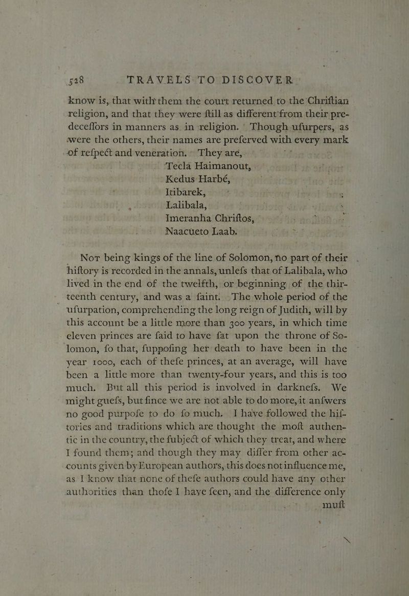 know is, that witht them the court returned to the Chriftiian religion, and that they were ftill as different'from their pre- deceflors in manners as. in religion. ° Though ufurpers, as «were the others, their names are preferved with every mark of refpect and veneration. ~ They areé,. ‘Tecla Haimanout, Kedus Harbé, Itibarek, Lalibala, Imeranha Chriftos, © Naacueto Laab. oe Not being kings of the line of Solomon, no part of their hiftory is recorded in the annals, unlefs that of Lalibala, who lived in the end of the twelfth, or beginning of the thir- teenth century, and was a faint: The whole period of the ufurpation, comprehending the long reign of Judith, will by this account be a little more than 300 years, in which time eleven princes are faid to have fat upon the throne of So- lomon, fo that, fuppofing her death to have been in the year 1000, each of thefe princes, at an average, will have been a little more than twenty-four years, and this is too much. But all this period is involved in darknefs. We might guefs, but fince we are not able todo more,it anfwers no good purpofe to do fo much. J have followed the hii- tories and traditions which are thought the moft authen- tic in the country, the fubject of which they treat, and where I found them; and though they may differ from other ac- counts given by European authors, this does not influence me, as I know that none of thefe authors could have any other authorities than thofe I have feen, and the difference only muft