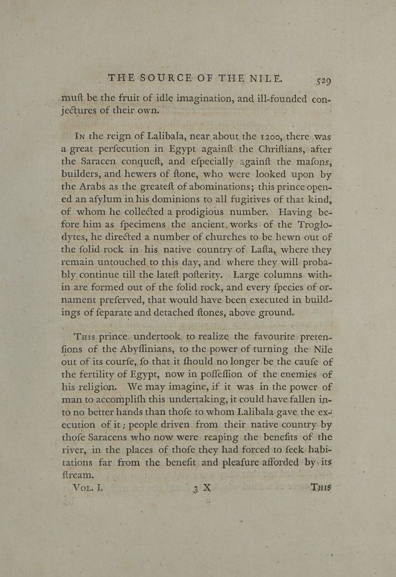 muft be the fruit of idle imagination, and ill-founded con- jectures of their own. | In the reign of Lalibala, near about the 1200, there was a great perfecution in Egypt againft the Chriftians, after the Saracen conqueft, and efpecially againft the mafons, builders, and hewers of ftone, who were looked upon by the Arabs as the greateft of abominations; this prince open- | ed an afylum in his dominions to all fugitives of that kind, of whom he collected a prodigious number. Having be- fore him as fpecimens the ancient. works of the Troglo- dytes, he directed a number of churches to be hewn out of the folid-rock in his native country of Lafta, where they remain untouched to this day, and where they will proba- bly continue till the lateft pofterity. Large columns. with- in are formed out of the folid.rock, and every fpecies of or- nament preferved, that would have been executed in build- ings of feparate and detached ftones, above ground. _ ‘Tuts prince. undertook, to realize the favourite preten- fions of the Abyflinians, to the power of turning the Nile out of its courfe, fo that.it fhould no longer be the caufe of the fertility of Egypt, now in pofleflion of the enemies of his religion. We may imagine, if it was in the power of man to accomplith this undertaking, it could have fallen in- to no better hands than thofe to whom Lalibala gave the ex- ecution of it; people driven from their native country by thofe Saracens who now were reaping the benefits of the river, in the places of thofe they had forced to feek habi- tations far from the benefit and pleafure afforded by- its flream. . | : Vor. I, ? 5x rd
