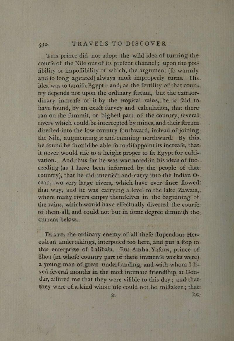 Tus prince did not adopt the wild idea of turning the. courfe of the Nile out of its prefent channel; upon the pof- fibility or-impoflibility of which, the argument (fo warmly and fo long agitated).always moft improperly turns. His. idea was to famifh Egypt: and) as the fertility of that couns. try depends not upon the ordinary ftream, but the -extraor-. dinary increafe of it by the tropical rains, he: is faid to. have found, by an, exact furvey and calculation,. that there: ran onthe fummit, or higheft part. of the country, feveral: rivers which. could. be intercepted by mines, and their ftream. directed:into-the low country fouthward, inftead of joining: the Nile, augmenting: it and‘running: northward.. By this. he found he {hould.be able fo to difappoint its increafe, that. it never, would rife to a height proper to fit Egypt for culti-. vation.. And:thus far he-was warranted/in his ideas of fuc- ceeding (as I have been informed. by. the people of that. country); that he did: interfect and: carry into the Indian O-- cean, two very large rivers,. which have ever: fince flowed: that. way, and he was carrying a.level:to the lake Zawaia,. where many rivers empty themfelves in the beginning of. the rains, which-would have effectually diverted the courfe: of them. all, and could not: but in fome wigan dimianifh the: current below,. Deatu, the ordinary enemy.of all‘thefe ftupendous Her culean undertakings, interpofed too here, and put a ftop to this enterprize of Lalibala. But Amha.Yafous, prince of Shoa (in: whofe country part of thefe immenfe works were) | a young man of great underftanding, and with whom I li- ved feverai months in the moft intimate friendfhip at Gon-. dar, affured me that they were vifible to this day; and that they were of.a.kind whofe ufe could not. be. miftaken; that: 2: he.