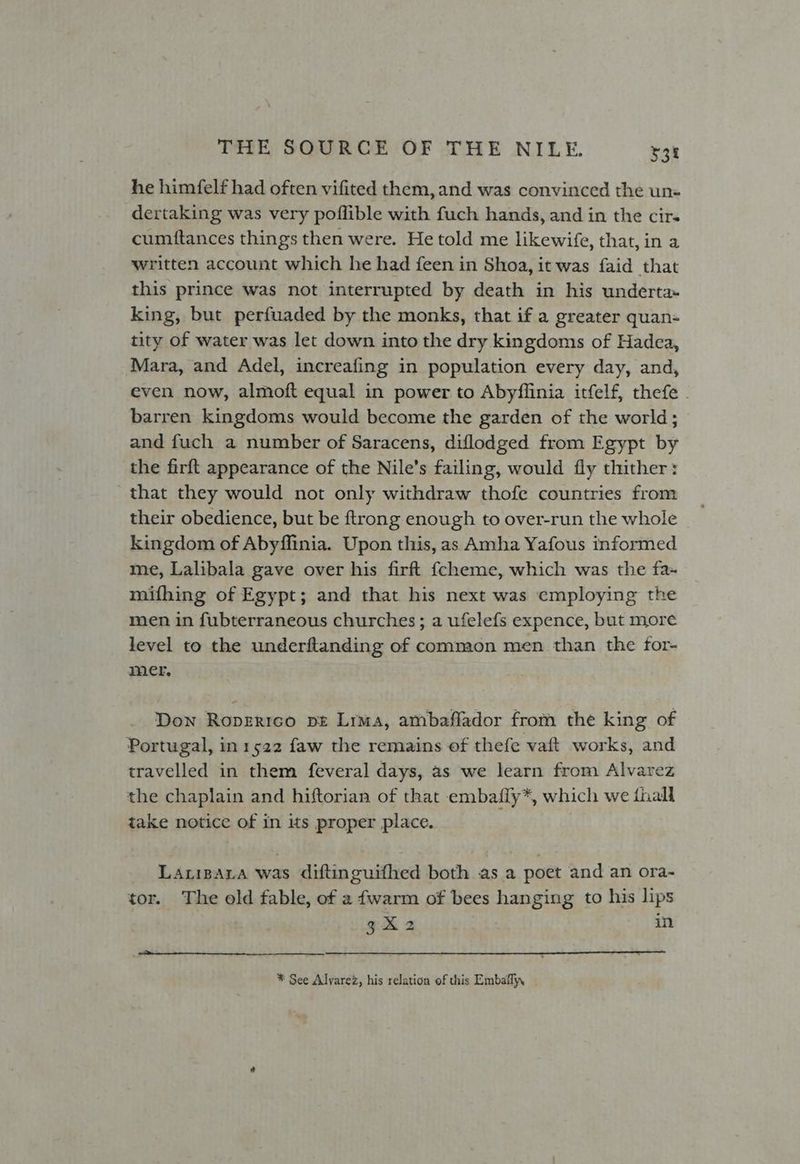 he himfelf had often vifited them, and was convinced the un- dertaking was very pofflible with fuch hands, and in the cir- cumftances things then were. He told me likewife, that, in a written account which he had feen in Shoa, it was faid that this prince was not interrupted by death in his underta~ king, but perfuaded by the monks, that if a greater quan- tity of water was let down into the dry kingdoms of Hadea, Mara, and Adel, increafing in population every day, and, even now, almoft equal in power to Abyflinia itfelf, thefe . barren kingdoms would become the garden of the world; and fuch a number of Saracens, diflodged from Egypt by the firft appearance of the Nile’s failing, would fly thither: that they would not only withdraw thofe countries from their obedience, but be ftrong enough to over-run the whole kingdom of Abyffinia. Upon this, as Amha Yafous informed me, Lalibala gave over his firft {cheme, which was the fa- mifhing of Egypt; and that his next was employing the men in fubterraneous churches; a ufelefs expence, but more level to the underflanding of common men than the for- mer. Down Roperrco pt Lrma, ambaflador from the king of Portugal, in 1522 faw the remains of thefe vaft works, and travelled in them feveral days, as we learn from Alvarez the chaplain and hiftorian of that embafiy*, which we fhall take notice of in its proper place. Larizara was diftinguifhed both as a poet and an ora- tor. The old fable, of a fwarm of bees hanging to his lips gAR2 in * See Alvarez, his relation of this Embaily