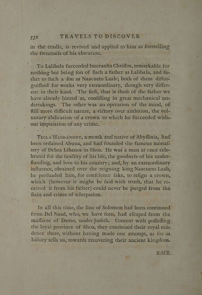 in the cradle, is revived ‘and applied to him as foretelling the fweetnefs of his elocution. To Lalibala fucceeded Imeranhia Chriftos, remarkable for nothing but being fon of fuch a father as Lalibala, and fa- ther to fuch a fon as Naacueto Laab; both of them diftin- ‘guifhed for works very extraordinary, though very differ- ent in their kind. ‘The firft, that is thofe of the father we have already’ hinted at, confifting in great mechanical un« dertakings. The other was an operation of the mind, of full more difficult nature, a victory over ambition, the vol-. untary abdication of a crown to which he fucceeded. with-- out imputation of any crime... Tecra Haimawnout, a*monk and native of Abyflinia, had’ been ordained Abuna, and had founded the famous monaf-. tery of Debra Libanos in Shoa. He was a man at once cele- brated for the fanétity of his life, the goodnefs of his under- ftanding, and love to his country; and, by an extraordinary influence, obtained over the reigning king Naacueto Laab, he perfuaded him, for confcience fake, to refign a crown, which (however it might be faid with truth, that he re- ceived it from his father) could never be purged from the tain and crime of ufurpation.. In all this time, the line of Solomon had been continued’ from Del Naad, who, we have feen, had efcaped from the maffacre of Damo, under Judith. Content with pofleffing- the loyal province of Shoa, they continued their royal reti-. dence there, without having made one attempt, as far as: hiftory tells us, towards recovering their ancient kingdom. RACE.