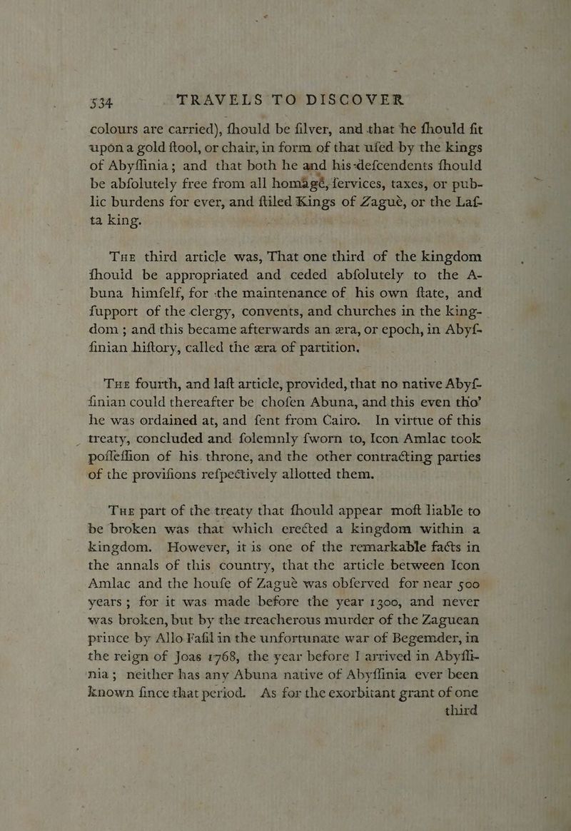 colours are carried), fhould be filver, and that he fhould fit upon a gold ftool, or chair, in form of that ufed by the kings of Abyflinia; and that both he and his-defcendents fhould be abfolutely free from all homagé, fervices, taxes, or pub- lic burdens for ever, and ftiled Kings of Zagué, or the Laf- ta king. Tue third article was, That one third of the kingdom fhouid be appropriated and ceded abfolutely to the A- buna himfelf, for the maintenance of his own ftate, and fupport of the clergy, convents, and churches in the king- dom ; and this became afterwards an era, or epoch, in Abyf- finian hiftory, called the zra of partition, Tue fourth, and lait article, provided, that no native Abyf finian could thereafter be chofen Abuna, and this even tho’ he was ordained at, and fent from Cairo. In virtue of this _ treaty, concluded and folemnly fworn to, Icon Amlac took poileffion of his. throne, and the other contracting parties of the provifions refpectively allotted them. Tue part of the treaty that fhould appear moft liable to be broken was that which erected a kingdom within a kingdom. However, it is one of the remarkable facts in the annals of this country, that the article between Icon Amlac and the houfe of Zagué was obferved for near 500 years; for it was made before the year 1300, and never was broken, but by the treacherous murder of the Zaguean prince by Allo Fafil in the unfortunate war of Begemder, in the reign of Joas 1768, the year before J arrived in Abyfii- nia; neither has any Abuna native of Abyffinia ever been kknown fince that period. As for the exorbitant grant of one third