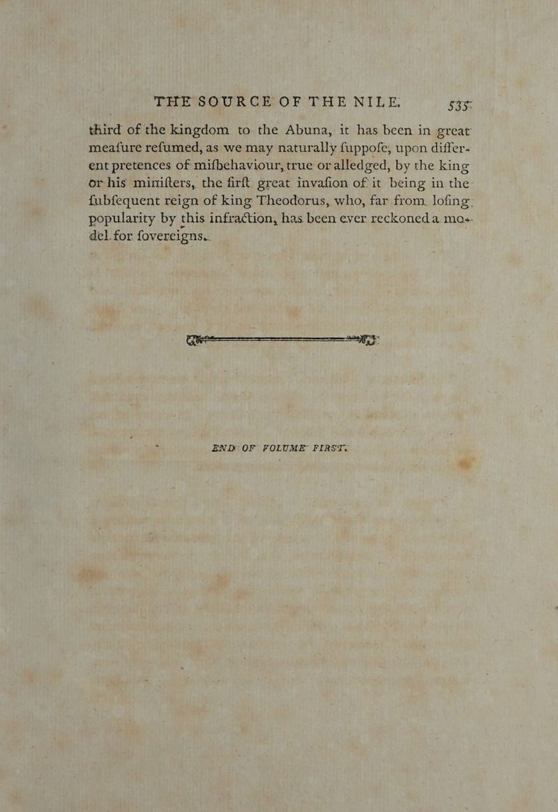 third of the kingdom to the Abuna, it has been in great meafure refumed, as we may naturally fuppofe, upon differ- ent pretences of mifbehaviour, true or alledged, by the king or his mimifters, the firft great invafion of it being in the: fubfequent reign of king Theodorus, who, far from. lofing. popularity by this infraction, has been ever reckoned a mas. del. for fovereigns.. END: OF FOLUME FIRST.